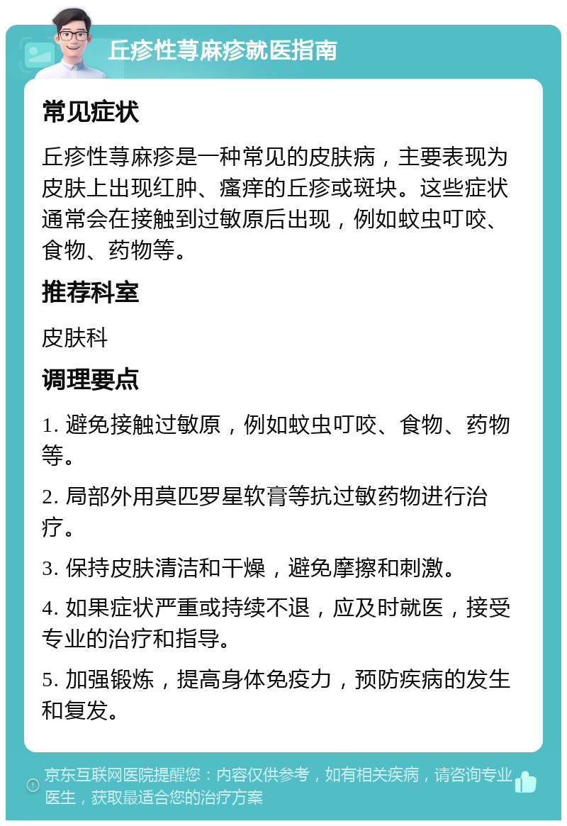 丘疹性荨麻疹就医指南 常见症状 丘疹性荨麻疹是一种常见的皮肤病，主要表现为皮肤上出现红肿、瘙痒的丘疹或斑块。这些症状通常会在接触到过敏原后出现，例如蚊虫叮咬、食物、药物等。 推荐科室 皮肤科 调理要点 1. 避免接触过敏原，例如蚊虫叮咬、食物、药物等。 2. 局部外用莫匹罗星软膏等抗过敏药物进行治疗。 3. 保持皮肤清洁和干燥，避免摩擦和刺激。 4. 如果症状严重或持续不退，应及时就医，接受专业的治疗和指导。 5. 加强锻炼，提高身体免疫力，预防疾病的发生和复发。