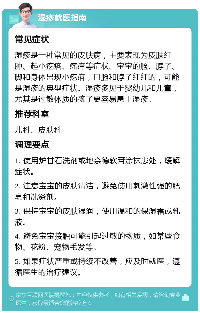 湿疹就医指南 常见症状 湿疹是一种常见的皮肤病，主要表现为皮肤红肿、起小疙瘩、瘙痒等症状。宝宝的脸、脖子、脚和身体出现小疙瘩，且脸和脖子红红的，可能是湿疹的典型症状。湿疹多见于婴幼儿和儿童，尤其是过敏体质的孩子更容易患上湿疹。 推荐科室 儿科、皮肤科 调理要点 1. 使用炉甘石洗剂或地奈德软膏涂抹患处，缓解症状。 2. 注意宝宝的皮肤清洁，避免使用刺激性强的肥皂和洗涤剂。 3. 保持宝宝的皮肤湿润，使用温和的保湿霜或乳液。 4. 避免宝宝接触可能引起过敏的物质，如某些食物、花粉、宠物毛发等。 5. 如果症状严重或持续不改善，应及时就医，遵循医生的治疗建议。