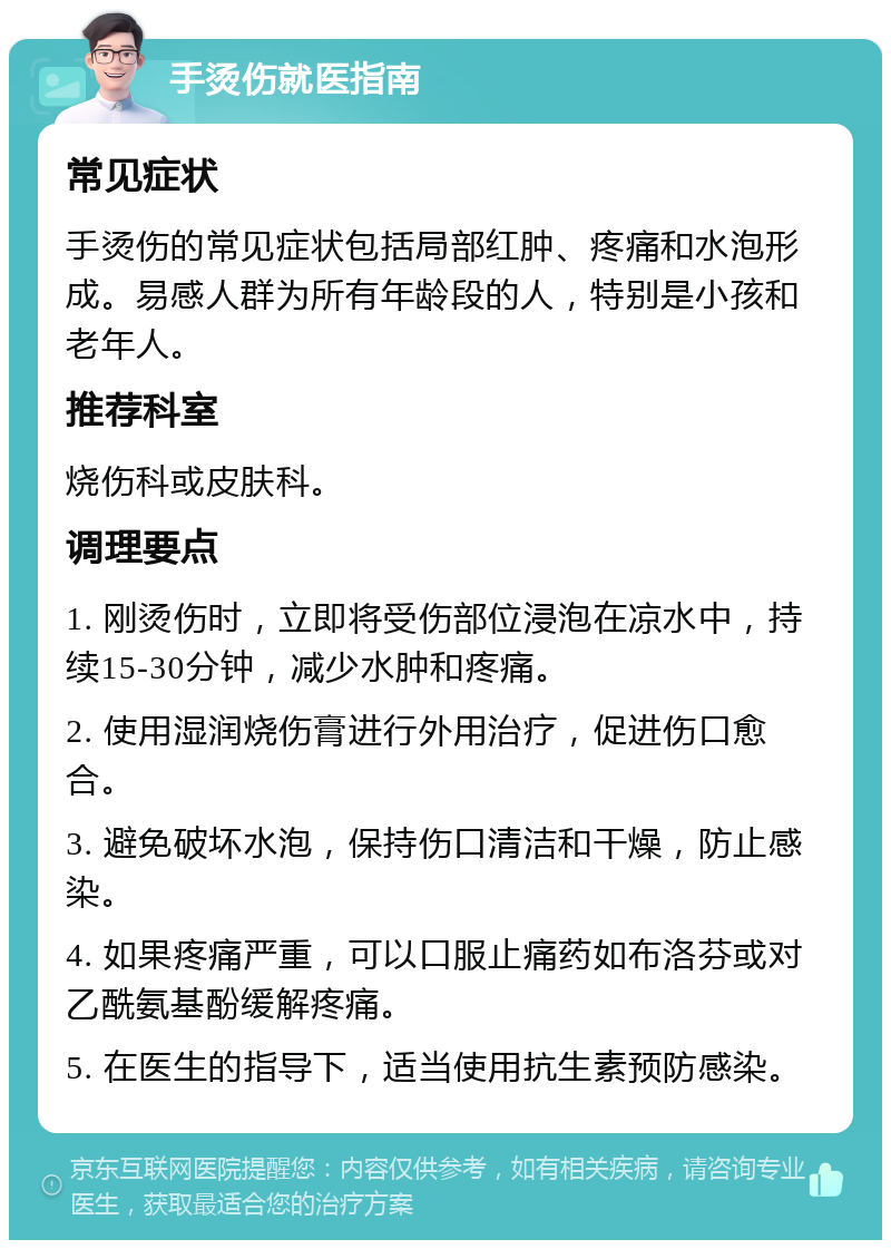 手烫伤就医指南 常见症状 手烫伤的常见症状包括局部红肿、疼痛和水泡形成。易感人群为所有年龄段的人，特别是小孩和老年人。 推荐科室 烧伤科或皮肤科。 调理要点 1. 刚烫伤时，立即将受伤部位浸泡在凉水中，持续15-30分钟，减少水肿和疼痛。 2. 使用湿润烧伤膏进行外用治疗，促进伤口愈合。 3. 避免破坏水泡，保持伤口清洁和干燥，防止感染。 4. 如果疼痛严重，可以口服止痛药如布洛芬或对乙酰氨基酚缓解疼痛。 5. 在医生的指导下，适当使用抗生素预防感染。