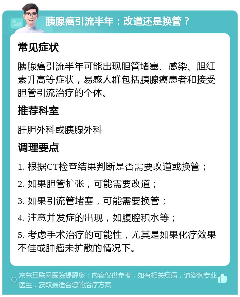 胰腺癌引流半年：改道还是换管？ 常见症状 胰腺癌引流半年可能出现胆管堵塞、感染、胆红素升高等症状，易感人群包括胰腺癌患者和接受胆管引流治疗的个体。 推荐科室 肝胆外科或胰腺外科 调理要点 1. 根据CT检查结果判断是否需要改道或换管； 2. 如果胆管扩张，可能需要改道； 3. 如果引流管堵塞，可能需要换管； 4. 注意并发症的出现，如腹腔积水等； 5. 考虑手术治疗的可能性，尤其是如果化疗效果不佳或肿瘤未扩散的情况下。