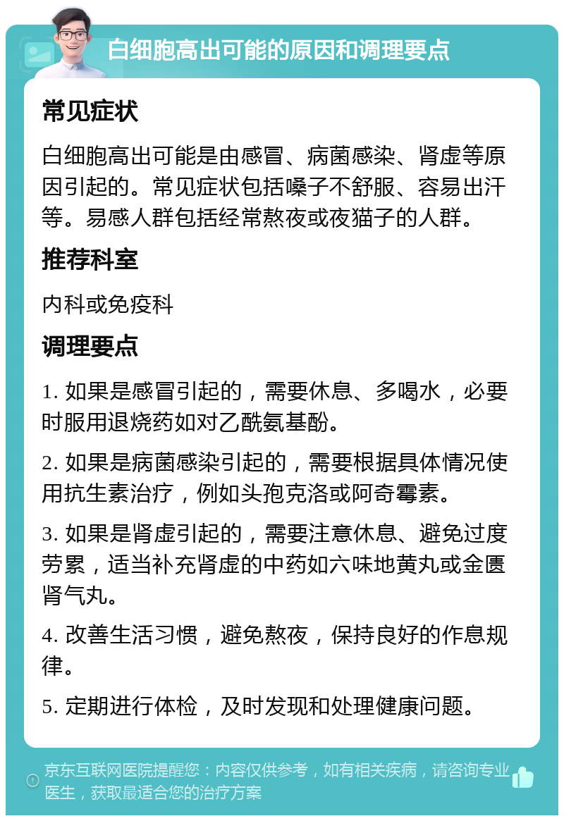 白细胞高出可能的原因和调理要点 常见症状 白细胞高出可能是由感冒、病菌感染、肾虚等原因引起的。常见症状包括嗓子不舒服、容易出汗等。易感人群包括经常熬夜或夜猫子的人群。 推荐科室 内科或免疫科 调理要点 1. 如果是感冒引起的，需要休息、多喝水，必要时服用退烧药如对乙酰氨基酚。 2. 如果是病菌感染引起的，需要根据具体情况使用抗生素治疗，例如头孢克洛或阿奇霉素。 3. 如果是肾虚引起的，需要注意休息、避免过度劳累，适当补充肾虚的中药如六味地黄丸或金匮肾气丸。 4. 改善生活习惯，避免熬夜，保持良好的作息规律。 5. 定期进行体检，及时发现和处理健康问题。