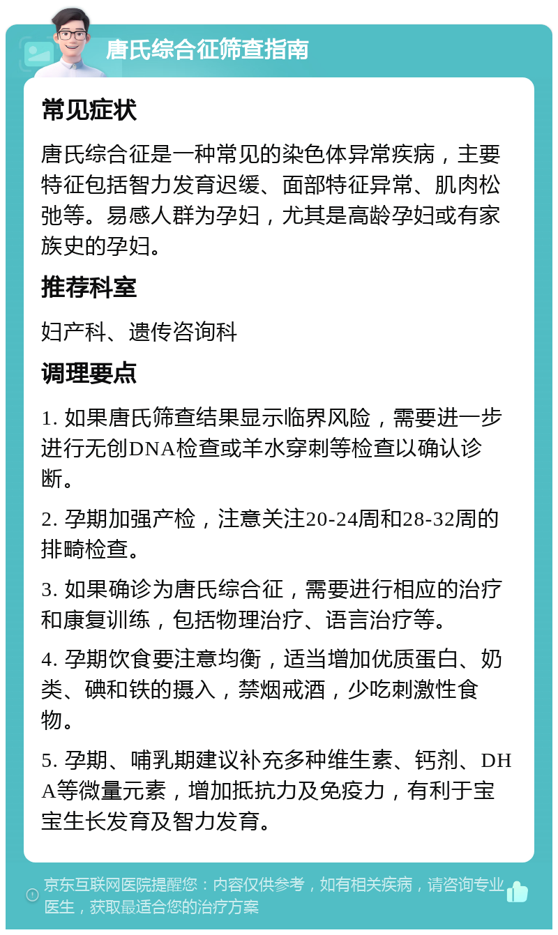 唐氏综合征筛查指南 常见症状 唐氏综合征是一种常见的染色体异常疾病，主要特征包括智力发育迟缓、面部特征异常、肌肉松弛等。易感人群为孕妇，尤其是高龄孕妇或有家族史的孕妇。 推荐科室 妇产科、遗传咨询科 调理要点 1. 如果唐氏筛查结果显示临界风险，需要进一步进行无创DNA检查或羊水穿刺等检查以确认诊断。 2. 孕期加强产检，注意关注20-24周和28-32周的排畸检查。 3. 如果确诊为唐氏综合征，需要进行相应的治疗和康复训练，包括物理治疗、语言治疗等。 4. 孕期饮食要注意均衡，适当增加优质蛋白、奶类、碘和铁的摄入，禁烟戒酒，少吃刺激性食物。 5. 孕期、哺乳期建议补充多种维生素、钙剂、DHA等微量元素，增加抵抗力及免疫力，有利于宝宝生长发育及智力发育。