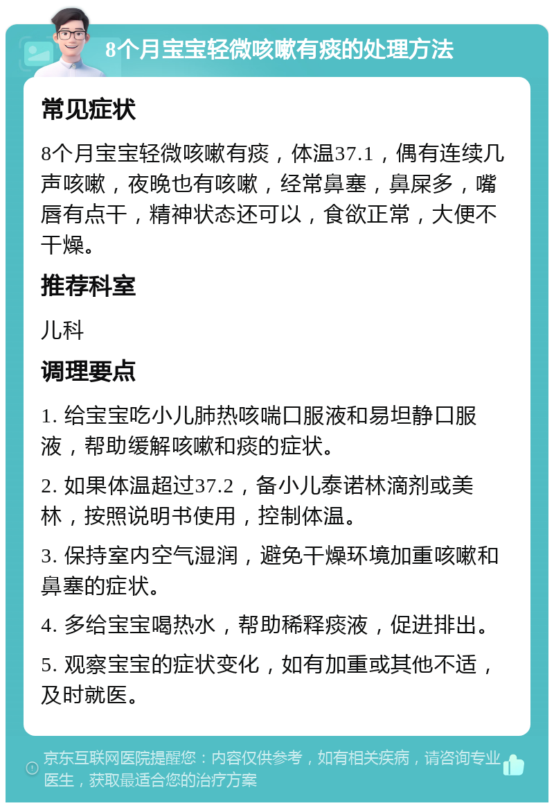 8个月宝宝轻微咳嗽有痰的处理方法 常见症状 8个月宝宝轻微咳嗽有痰，体温37.1，偶有连续几声咳嗽，夜晚也有咳嗽，经常鼻塞，鼻屎多，嘴唇有点干，精神状态还可以，食欲正常，大便不干燥。 推荐科室 儿科 调理要点 1. 给宝宝吃小儿肺热咳喘口服液和易坦静口服液，帮助缓解咳嗽和痰的症状。 2. 如果体温超过37.2，备小儿泰诺林滴剂或美林，按照说明书使用，控制体温。 3. 保持室内空气湿润，避免干燥环境加重咳嗽和鼻塞的症状。 4. 多给宝宝喝热水，帮助稀释痰液，促进排出。 5. 观察宝宝的症状变化，如有加重或其他不适，及时就医。