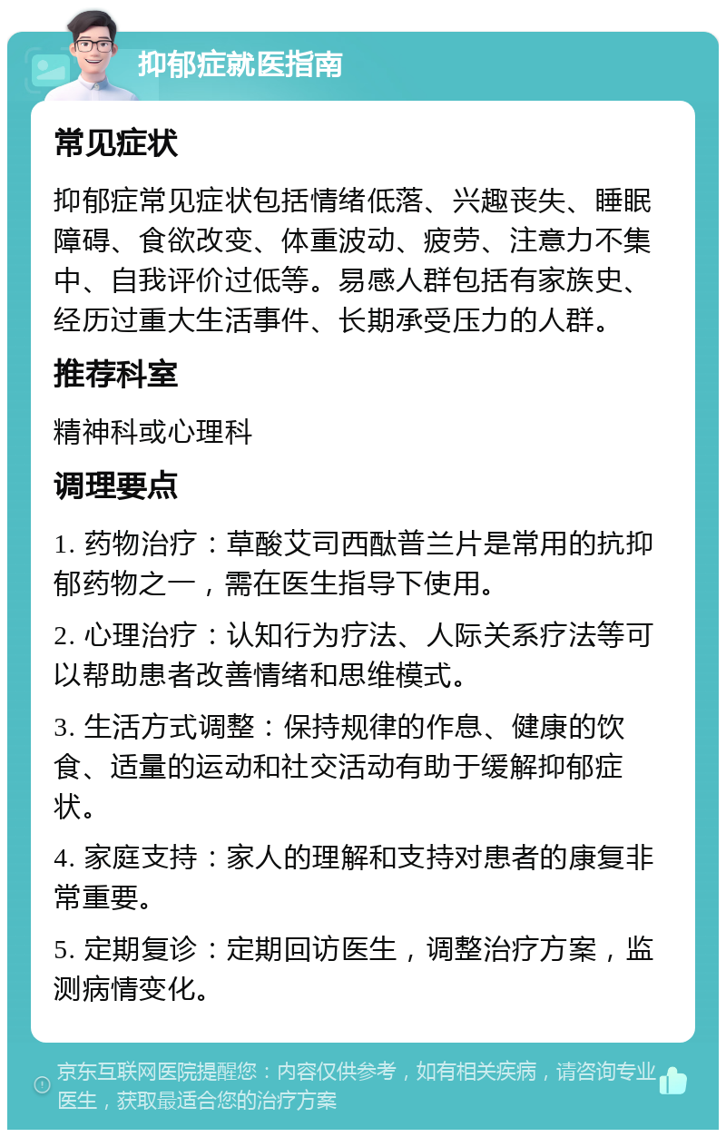 抑郁症就医指南 常见症状 抑郁症常见症状包括情绪低落、兴趣丧失、睡眠障碍、食欲改变、体重波动、疲劳、注意力不集中、自我评价过低等。易感人群包括有家族史、经历过重大生活事件、长期承受压力的人群。 推荐科室 精神科或心理科 调理要点 1. 药物治疗：草酸艾司西酞普兰片是常用的抗抑郁药物之一，需在医生指导下使用。 2. 心理治疗：认知行为疗法、人际关系疗法等可以帮助患者改善情绪和思维模式。 3. 生活方式调整：保持规律的作息、健康的饮食、适量的运动和社交活动有助于缓解抑郁症状。 4. 家庭支持：家人的理解和支持对患者的康复非常重要。 5. 定期复诊：定期回访医生，调整治疗方案，监测病情变化。