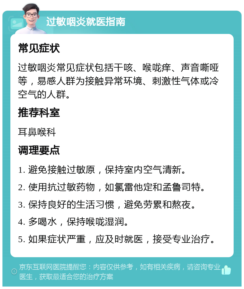 过敏咽炎就医指南 常见症状 过敏咽炎常见症状包括干咳、喉咙痒、声音嘶哑等，易感人群为接触异常环境、刺激性气体或冷空气的人群。 推荐科室 耳鼻喉科 调理要点 1. 避免接触过敏原，保持室内空气清新。 2. 使用抗过敏药物，如氯雷他定和孟鲁司特。 3. 保持良好的生活习惯，避免劳累和熬夜。 4. 多喝水，保持喉咙湿润。 5. 如果症状严重，应及时就医，接受专业治疗。