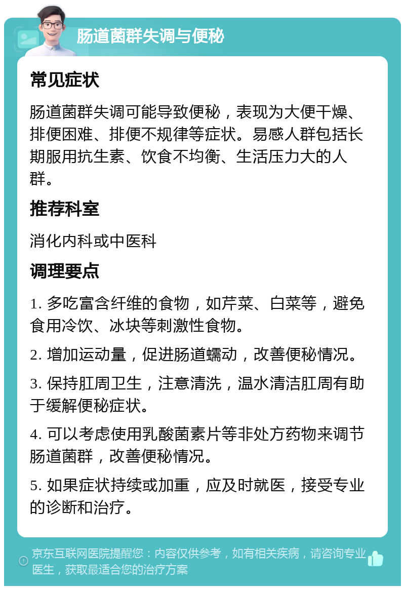 肠道菌群失调与便秘 常见症状 肠道菌群失调可能导致便秘，表现为大便干燥、排便困难、排便不规律等症状。易感人群包括长期服用抗生素、饮食不均衡、生活压力大的人群。 推荐科室 消化内科或中医科 调理要点 1. 多吃富含纤维的食物，如芹菜、白菜等，避免食用冷饮、冰块等刺激性食物。 2. 增加运动量，促进肠道蠕动，改善便秘情况。 3. 保持肛周卫生，注意清洗，温水清洁肛周有助于缓解便秘症状。 4. 可以考虑使用乳酸菌素片等非处方药物来调节肠道菌群，改善便秘情况。 5. 如果症状持续或加重，应及时就医，接受专业的诊断和治疗。