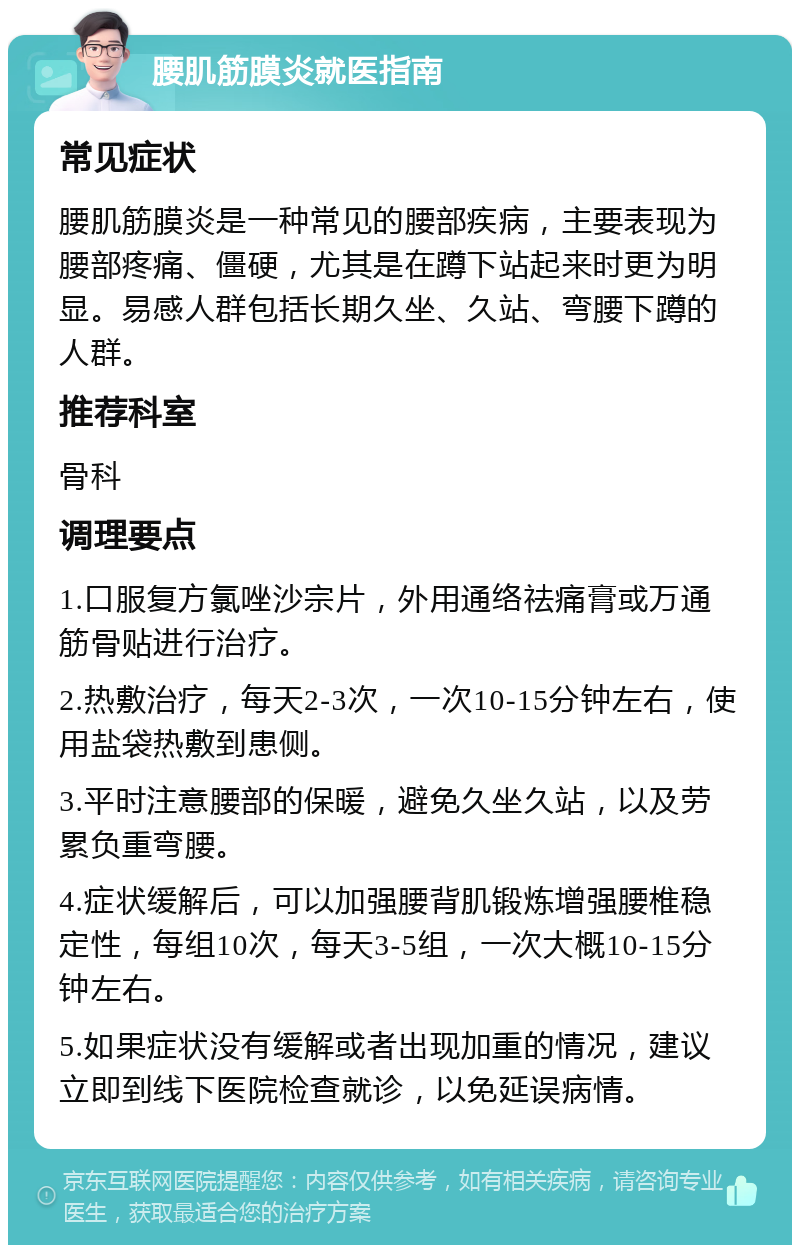 腰肌筋膜炎就医指南 常见症状 腰肌筋膜炎是一种常见的腰部疾病，主要表现为腰部疼痛、僵硬，尤其是在蹲下站起来时更为明显。易感人群包括长期久坐、久站、弯腰下蹲的人群。 推荐科室 骨科 调理要点 1.口服复方氯唑沙宗片，外用通络祛痛膏或万通筋骨贴进行治疗。 2.热敷治疗，每天2-3次，一次10-15分钟左右，使用盐袋热敷到患侧。 3.平时注意腰部的保暖，避免久坐久站，以及劳累负重弯腰。 4.症状缓解后，可以加强腰背肌锻炼增强腰椎稳定性，每组10次，每天3-5组，一次大概10-15分钟左右。 5.如果症状没有缓解或者出现加重的情况，建议立即到线下医院检查就诊，以免延误病情。