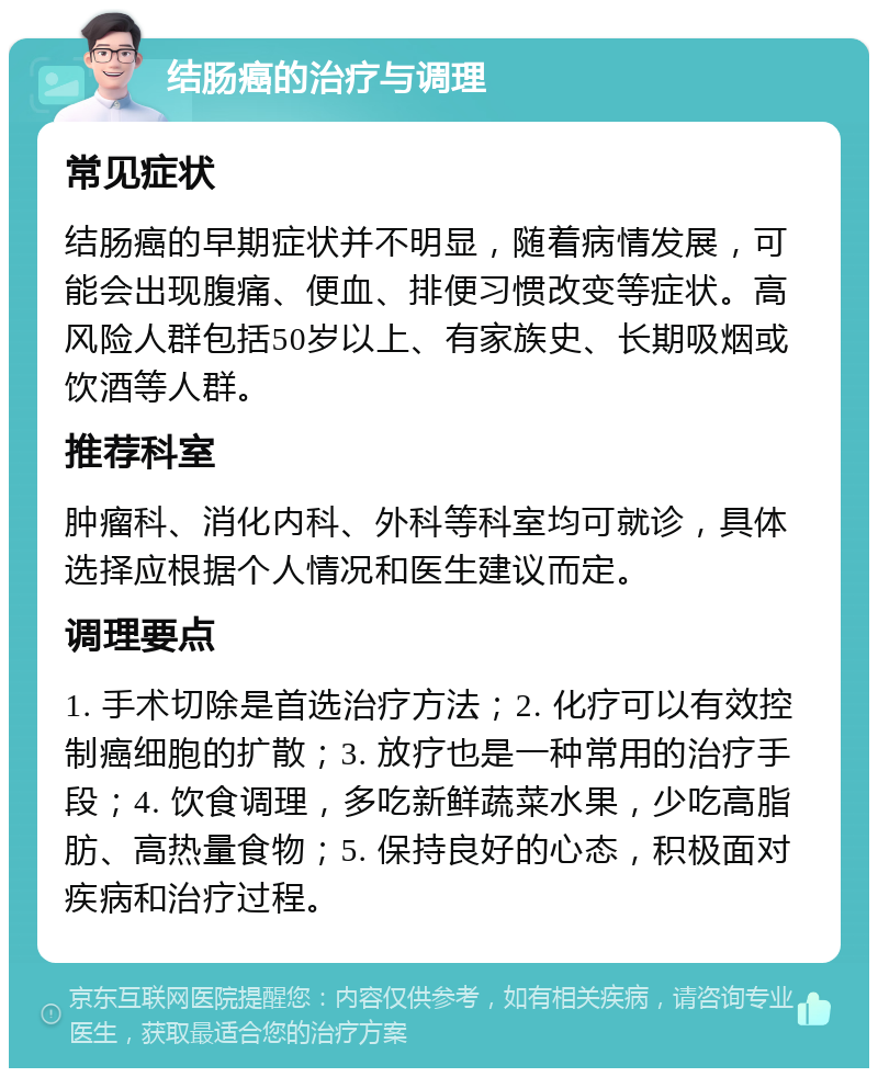 结肠癌的治疗与调理 常见症状 结肠癌的早期症状并不明显，随着病情发展，可能会出现腹痛、便血、排便习惯改变等症状。高风险人群包括50岁以上、有家族史、长期吸烟或饮酒等人群。 推荐科室 肿瘤科、消化内科、外科等科室均可就诊，具体选择应根据个人情况和医生建议而定。 调理要点 1. 手术切除是首选治疗方法；2. 化疗可以有效控制癌细胞的扩散；3. 放疗也是一种常用的治疗手段；4. 饮食调理，多吃新鲜蔬菜水果，少吃高脂肪、高热量食物；5. 保持良好的心态，积极面对疾病和治疗过程。