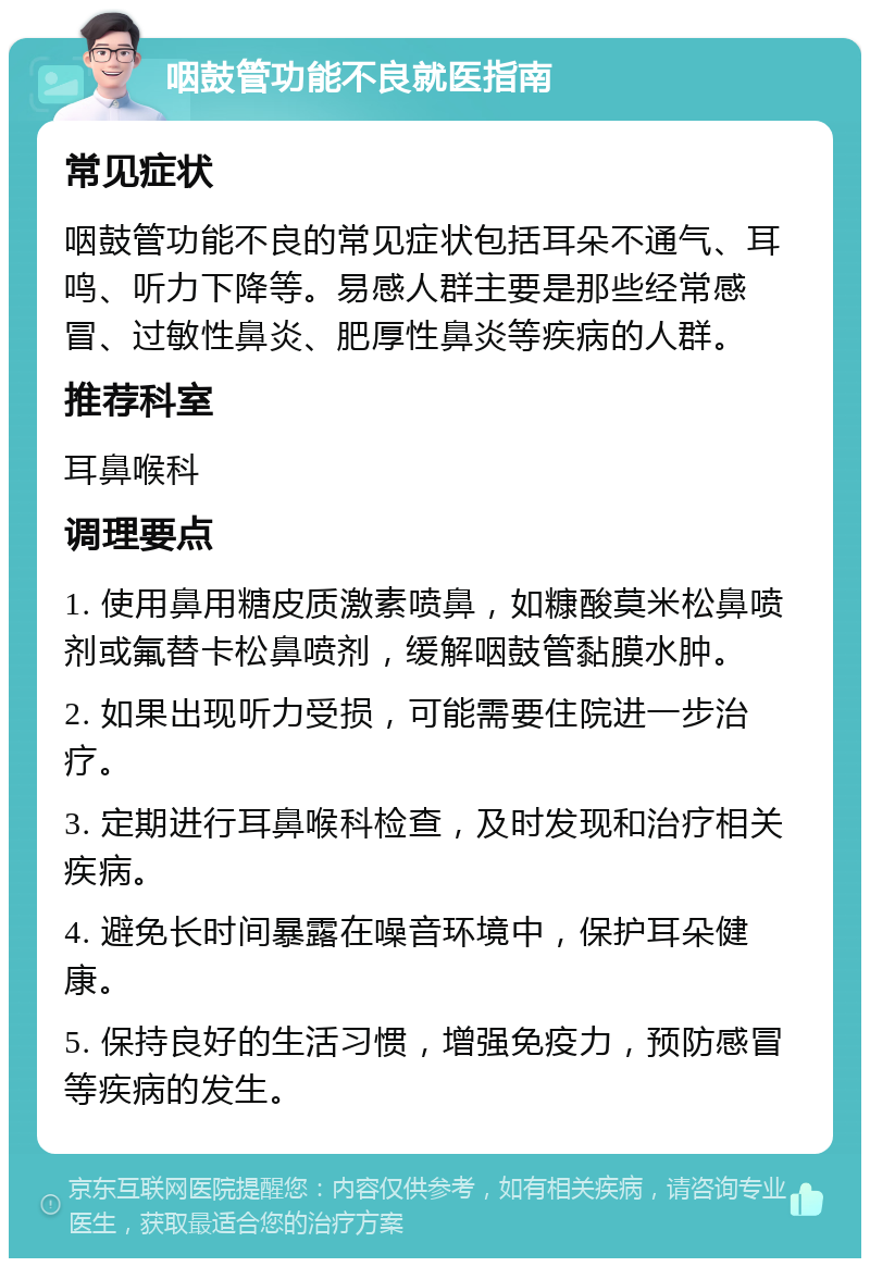 咽鼓管功能不良就医指南 常见症状 咽鼓管功能不良的常见症状包括耳朵不通气、耳鸣、听力下降等。易感人群主要是那些经常感冒、过敏性鼻炎、肥厚性鼻炎等疾病的人群。 推荐科室 耳鼻喉科 调理要点 1. 使用鼻用糖皮质激素喷鼻，如糠酸莫米松鼻喷剂或氟替卡松鼻喷剂，缓解咽鼓管黏膜水肿。 2. 如果出现听力受损，可能需要住院进一步治疗。 3. 定期进行耳鼻喉科检查，及时发现和治疗相关疾病。 4. 避免长时间暴露在噪音环境中，保护耳朵健康。 5. 保持良好的生活习惯，增强免疫力，预防感冒等疾病的发生。