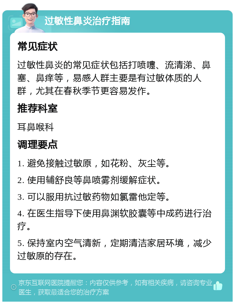 过敏性鼻炎治疗指南 常见症状 过敏性鼻炎的常见症状包括打喷嚏、流清涕、鼻塞、鼻痒等，易感人群主要是有过敏体质的人群，尤其在春秋季节更容易发作。 推荐科室 耳鼻喉科 调理要点 1. 避免接触过敏原，如花粉、灰尘等。 2. 使用辅舒良等鼻喷雾剂缓解症状。 3. 可以服用抗过敏药物如氯雷他定等。 4. 在医生指导下使用鼻渊软胶囊等中成药进行治疗。 5. 保持室内空气清新，定期清洁家居环境，减少过敏原的存在。