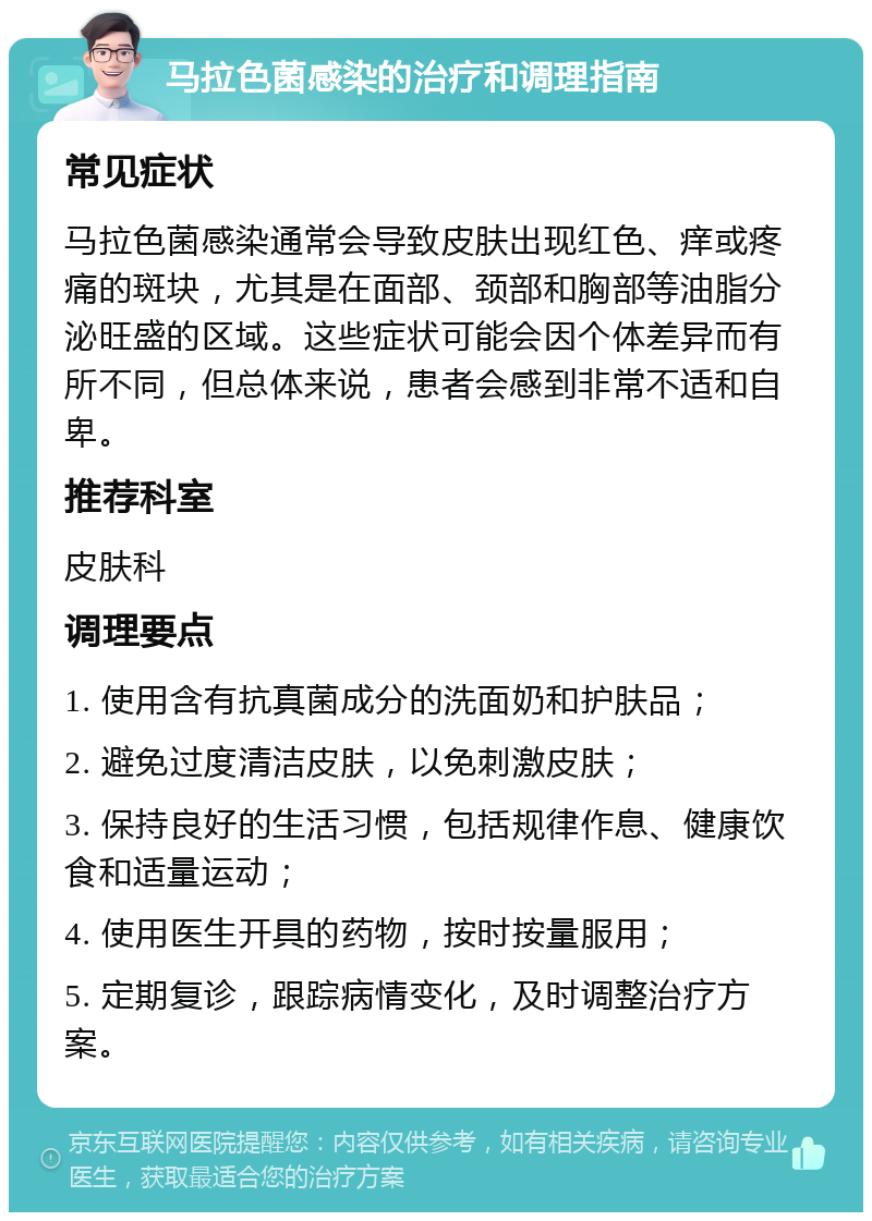 马拉色菌感染的治疗和调理指南 常见症状 马拉色菌感染通常会导致皮肤出现红色、痒或疼痛的斑块，尤其是在面部、颈部和胸部等油脂分泌旺盛的区域。这些症状可能会因个体差异而有所不同，但总体来说，患者会感到非常不适和自卑。 推荐科室 皮肤科 调理要点 1. 使用含有抗真菌成分的洗面奶和护肤品； 2. 避免过度清洁皮肤，以免刺激皮肤； 3. 保持良好的生活习惯，包括规律作息、健康饮食和适量运动； 4. 使用医生开具的药物，按时按量服用； 5. 定期复诊，跟踪病情变化，及时调整治疗方案。