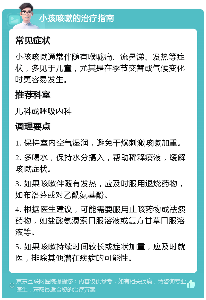 小孩咳嗽的治疗指南 常见症状 小孩咳嗽通常伴随有喉咙痛、流鼻涕、发热等症状，多见于儿童，尤其是在季节交替或气候变化时更容易发生。 推荐科室 儿科或呼吸内科 调理要点 1. 保持室内空气湿润，避免干燥刺激咳嗽加重。 2. 多喝水，保持水分摄入，帮助稀释痰液，缓解咳嗽症状。 3. 如果咳嗽伴随有发热，应及时服用退烧药物，如布洛芬或对乙酰氨基酚。 4. 根据医生建议，可能需要服用止咳药物或祛痰药物，如盐酸氨溴索口服溶液或复方甘草口服溶液等。 5. 如果咳嗽持续时间较长或症状加重，应及时就医，排除其他潜在疾病的可能性。