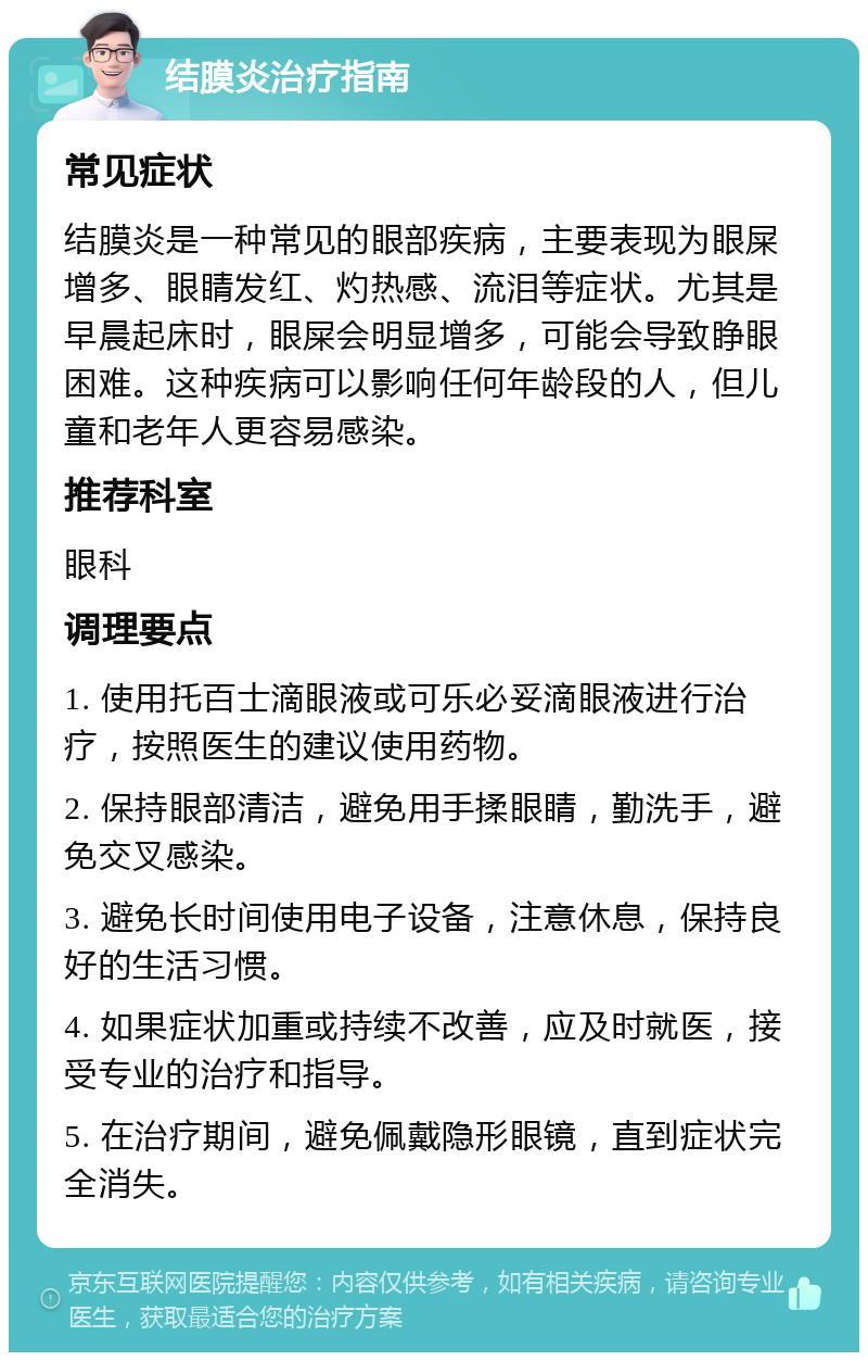 结膜炎治疗指南 常见症状 结膜炎是一种常见的眼部疾病，主要表现为眼屎增多、眼睛发红、灼热感、流泪等症状。尤其是早晨起床时，眼屎会明显增多，可能会导致睁眼困难。这种疾病可以影响任何年龄段的人，但儿童和老年人更容易感染。 推荐科室 眼科 调理要点 1. 使用托百士滴眼液或可乐必妥滴眼液进行治疗，按照医生的建议使用药物。 2. 保持眼部清洁，避免用手揉眼睛，勤洗手，避免交叉感染。 3. 避免长时间使用电子设备，注意休息，保持良好的生活习惯。 4. 如果症状加重或持续不改善，应及时就医，接受专业的治疗和指导。 5. 在治疗期间，避免佩戴隐形眼镜，直到症状完全消失。