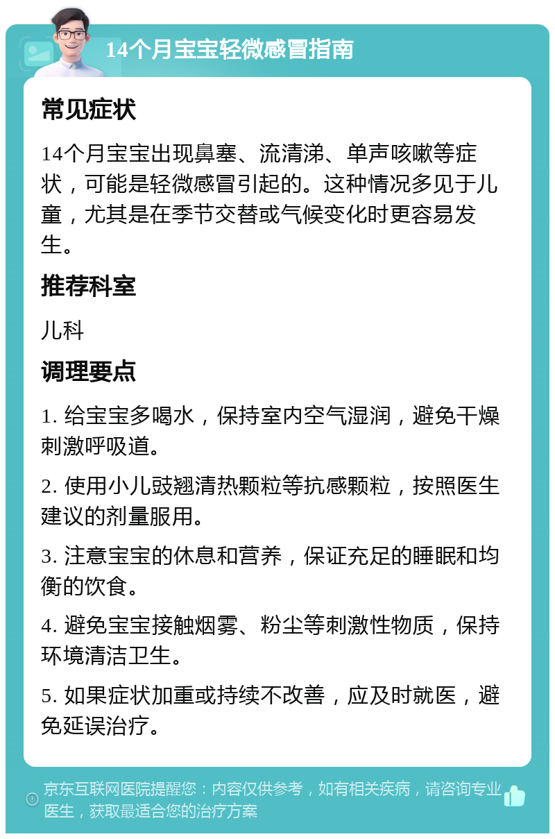 14个月宝宝轻微感冒指南 常见症状 14个月宝宝出现鼻塞、流清涕、单声咳嗽等症状，可能是轻微感冒引起的。这种情况多见于儿童，尤其是在季节交替或气候变化时更容易发生。 推荐科室 儿科 调理要点 1. 给宝宝多喝水，保持室内空气湿润，避免干燥刺激呼吸道。 2. 使用小儿豉翘清热颗粒等抗感颗粒，按照医生建议的剂量服用。 3. 注意宝宝的休息和营养，保证充足的睡眠和均衡的饮食。 4. 避免宝宝接触烟雾、粉尘等刺激性物质，保持环境清洁卫生。 5. 如果症状加重或持续不改善，应及时就医，避免延误治疗。