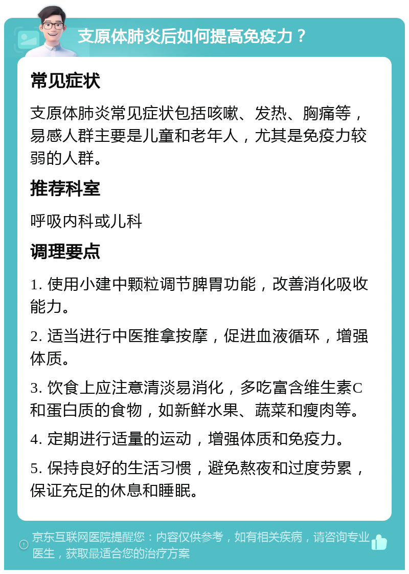 支原体肺炎后如何提高免疫力？ 常见症状 支原体肺炎常见症状包括咳嗽、发热、胸痛等，易感人群主要是儿童和老年人，尤其是免疫力较弱的人群。 推荐科室 呼吸内科或儿科 调理要点 1. 使用小建中颗粒调节脾胃功能，改善消化吸收能力。 2. 适当进行中医推拿按摩，促进血液循环，增强体质。 3. 饮食上应注意清淡易消化，多吃富含维生素C和蛋白质的食物，如新鲜水果、蔬菜和瘦肉等。 4. 定期进行适量的运动，增强体质和免疫力。 5. 保持良好的生活习惯，避免熬夜和过度劳累，保证充足的休息和睡眠。