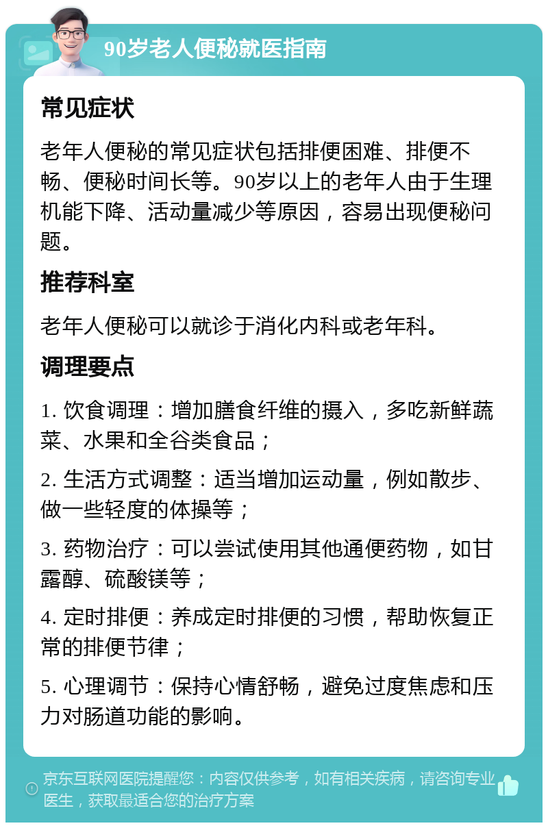 90岁老人便秘就医指南 常见症状 老年人便秘的常见症状包括排便困难、排便不畅、便秘时间长等。90岁以上的老年人由于生理机能下降、活动量减少等原因，容易出现便秘问题。 推荐科室 老年人便秘可以就诊于消化内科或老年科。 调理要点 1. 饮食调理：增加膳食纤维的摄入，多吃新鲜蔬菜、水果和全谷类食品； 2. 生活方式调整：适当增加运动量，例如散步、做一些轻度的体操等； 3. 药物治疗：可以尝试使用其他通便药物，如甘露醇、硫酸镁等； 4. 定时排便：养成定时排便的习惯，帮助恢复正常的排便节律； 5. 心理调节：保持心情舒畅，避免过度焦虑和压力对肠道功能的影响。