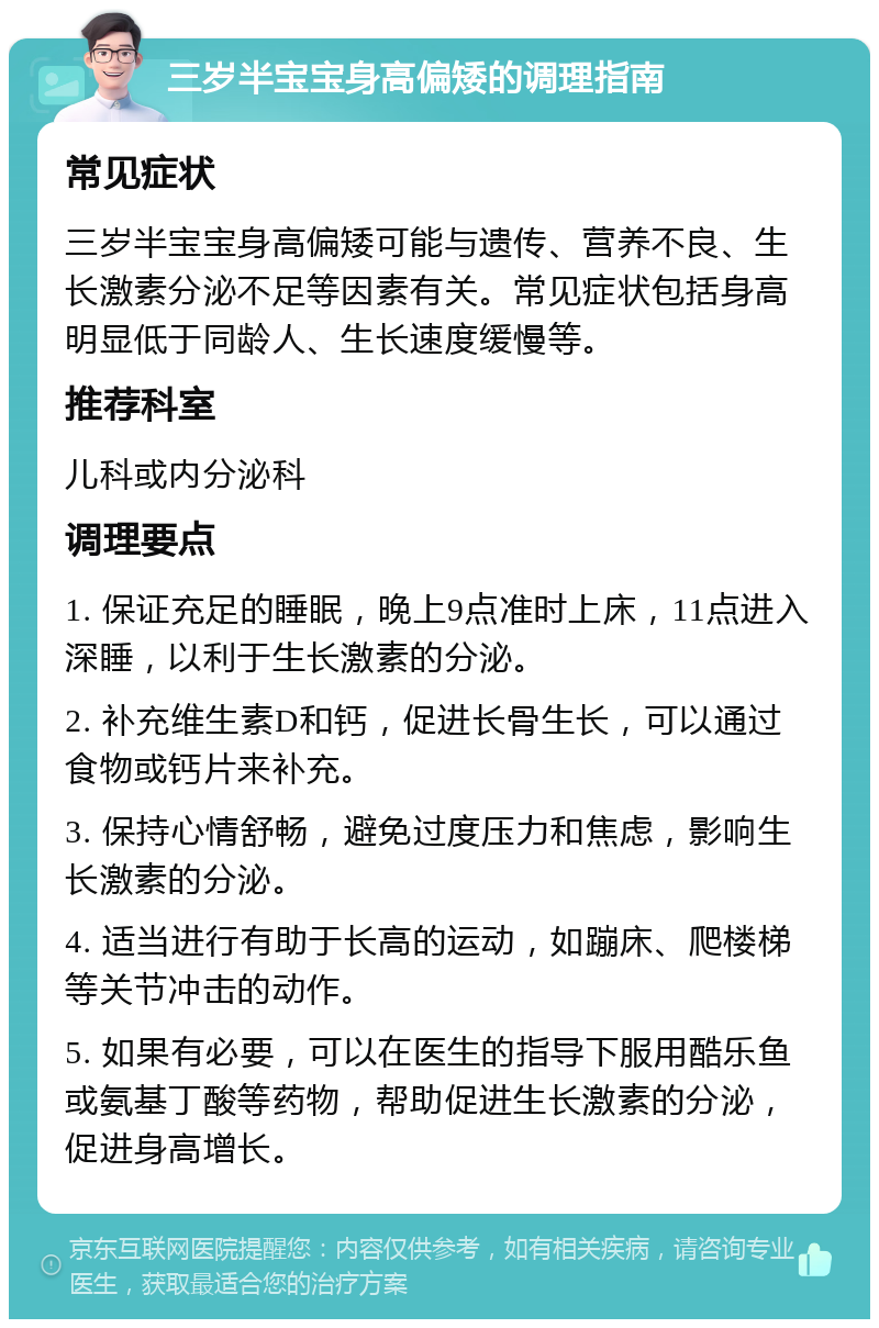 三岁半宝宝身高偏矮的调理指南 常见症状 三岁半宝宝身高偏矮可能与遗传、营养不良、生长激素分泌不足等因素有关。常见症状包括身高明显低于同龄人、生长速度缓慢等。 推荐科室 儿科或内分泌科 调理要点 1. 保证充足的睡眠，晚上9点准时上床，11点进入深睡，以利于生长激素的分泌。 2. 补充维生素D和钙，促进长骨生长，可以通过食物或钙片来补充。 3. 保持心情舒畅，避免过度压力和焦虑，影响生长激素的分泌。 4. 适当进行有助于长高的运动，如蹦床、爬楼梯等关节冲击的动作。 5. 如果有必要，可以在医生的指导下服用酷乐鱼或氨基丁酸等药物，帮助促进生长激素的分泌，促进身高增长。