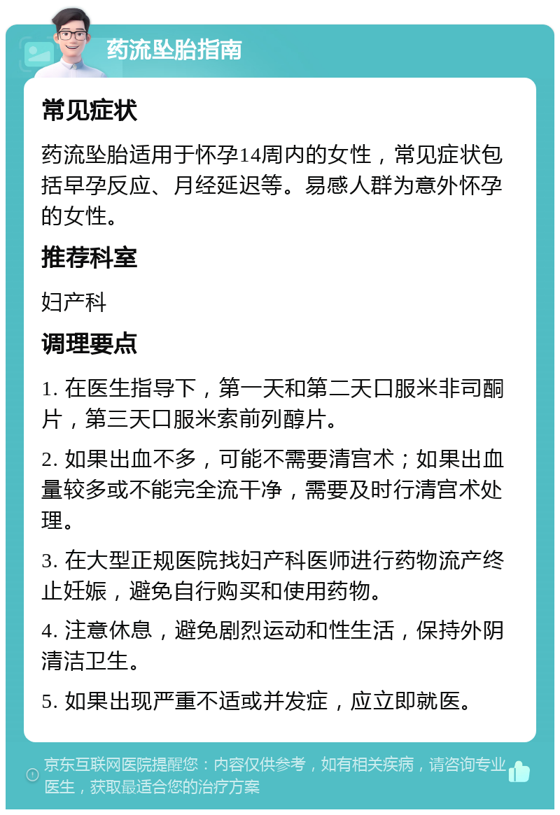 药流坠胎指南 常见症状 药流坠胎适用于怀孕14周内的女性，常见症状包括早孕反应、月经延迟等。易感人群为意外怀孕的女性。 推荐科室 妇产科 调理要点 1. 在医生指导下，第一天和第二天口服米非司酮片，第三天口服米索前列醇片。 2. 如果出血不多，可能不需要清宫术；如果出血量较多或不能完全流干净，需要及时行清宫术处理。 3. 在大型正规医院找妇产科医师进行药物流产终止妊娠，避免自行购买和使用药物。 4. 注意休息，避免剧烈运动和性生活，保持外阴清洁卫生。 5. 如果出现严重不适或并发症，应立即就医。