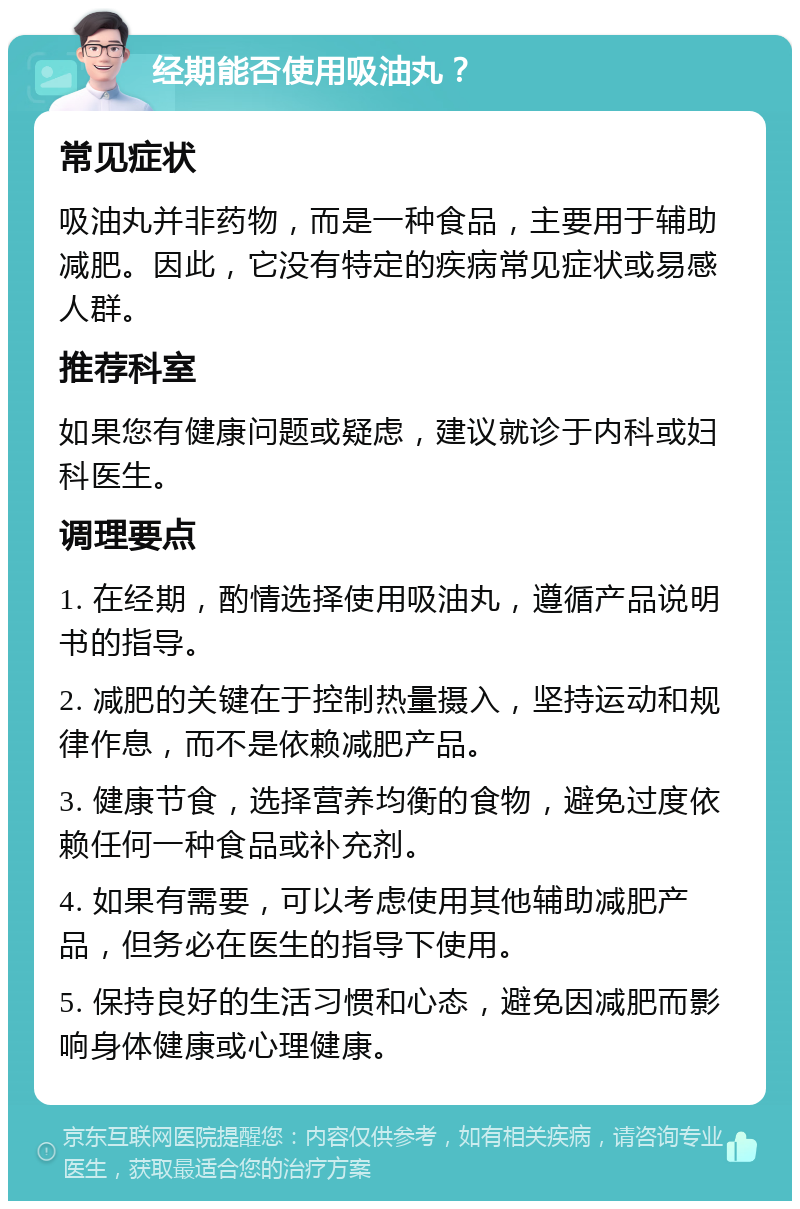 经期能否使用吸油丸？ 常见症状 吸油丸并非药物，而是一种食品，主要用于辅助减肥。因此，它没有特定的疾病常见症状或易感人群。 推荐科室 如果您有健康问题或疑虑，建议就诊于内科或妇科医生。 调理要点 1. 在经期，酌情选择使用吸油丸，遵循产品说明书的指导。 2. 减肥的关键在于控制热量摄入，坚持运动和规律作息，而不是依赖减肥产品。 3. 健康节食，选择营养均衡的食物，避免过度依赖任何一种食品或补充剂。 4. 如果有需要，可以考虑使用其他辅助减肥产品，但务必在医生的指导下使用。 5. 保持良好的生活习惯和心态，避免因减肥而影响身体健康或心理健康。