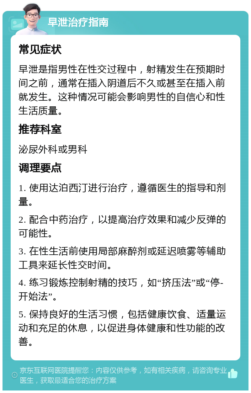 早泄治疗指南 常见症状 早泄是指男性在性交过程中，射精发生在预期时间之前，通常在插入阴道后不久或甚至在插入前就发生。这种情况可能会影响男性的自信心和性生活质量。 推荐科室 泌尿外科或男科 调理要点 1. 使用达泊西汀进行治疗，遵循医生的指导和剂量。 2. 配合中药治疗，以提高治疗效果和减少反弹的可能性。 3. 在性生活前使用局部麻醉剂或延迟喷雾等辅助工具来延长性交时间。 4. 练习锻炼控制射精的技巧，如“挤压法”或“停-开始法”。 5. 保持良好的生活习惯，包括健康饮食、适量运动和充足的休息，以促进身体健康和性功能的改善。