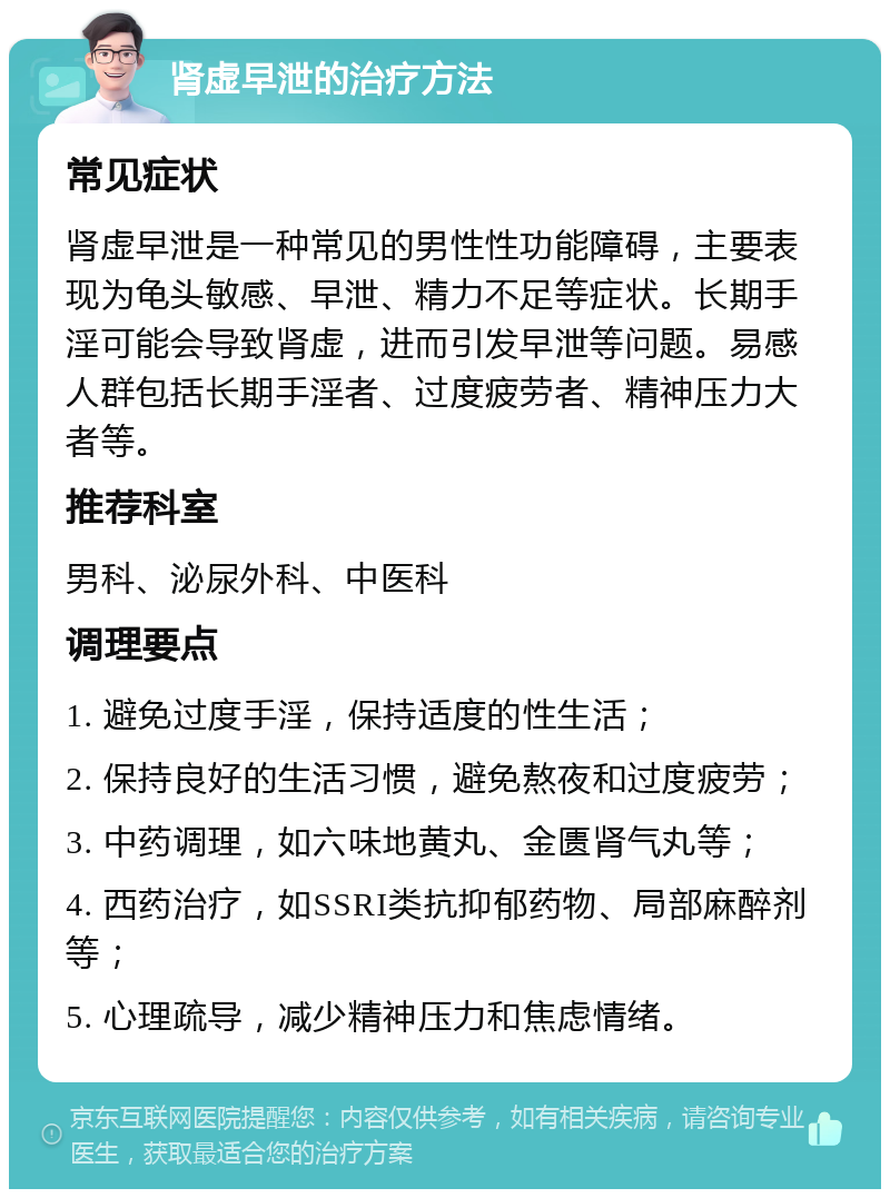 肾虚早泄的治疗方法 常见症状 肾虚早泄是一种常见的男性性功能障碍，主要表现为龟头敏感、早泄、精力不足等症状。长期手淫可能会导致肾虚，进而引发早泄等问题。易感人群包括长期手淫者、过度疲劳者、精神压力大者等。 推荐科室 男科、泌尿外科、中医科 调理要点 1. 避免过度手淫，保持适度的性生活； 2. 保持良好的生活习惯，避免熬夜和过度疲劳； 3. 中药调理，如六味地黄丸、金匮肾气丸等； 4. 西药治疗，如SSRI类抗抑郁药物、局部麻醉剂等； 5. 心理疏导，减少精神压力和焦虑情绪。