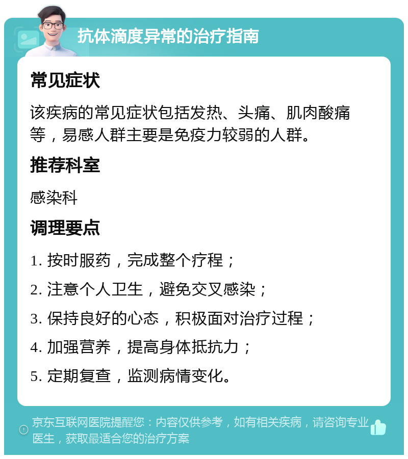 抗体滴度异常的治疗指南 常见症状 该疾病的常见症状包括发热、头痛、肌肉酸痛等，易感人群主要是免疫力较弱的人群。 推荐科室 感染科 调理要点 1. 按时服药，完成整个疗程； 2. 注意个人卫生，避免交叉感染； 3. 保持良好的心态，积极面对治疗过程； 4. 加强营养，提高身体抵抗力； 5. 定期复查，监测病情变化。