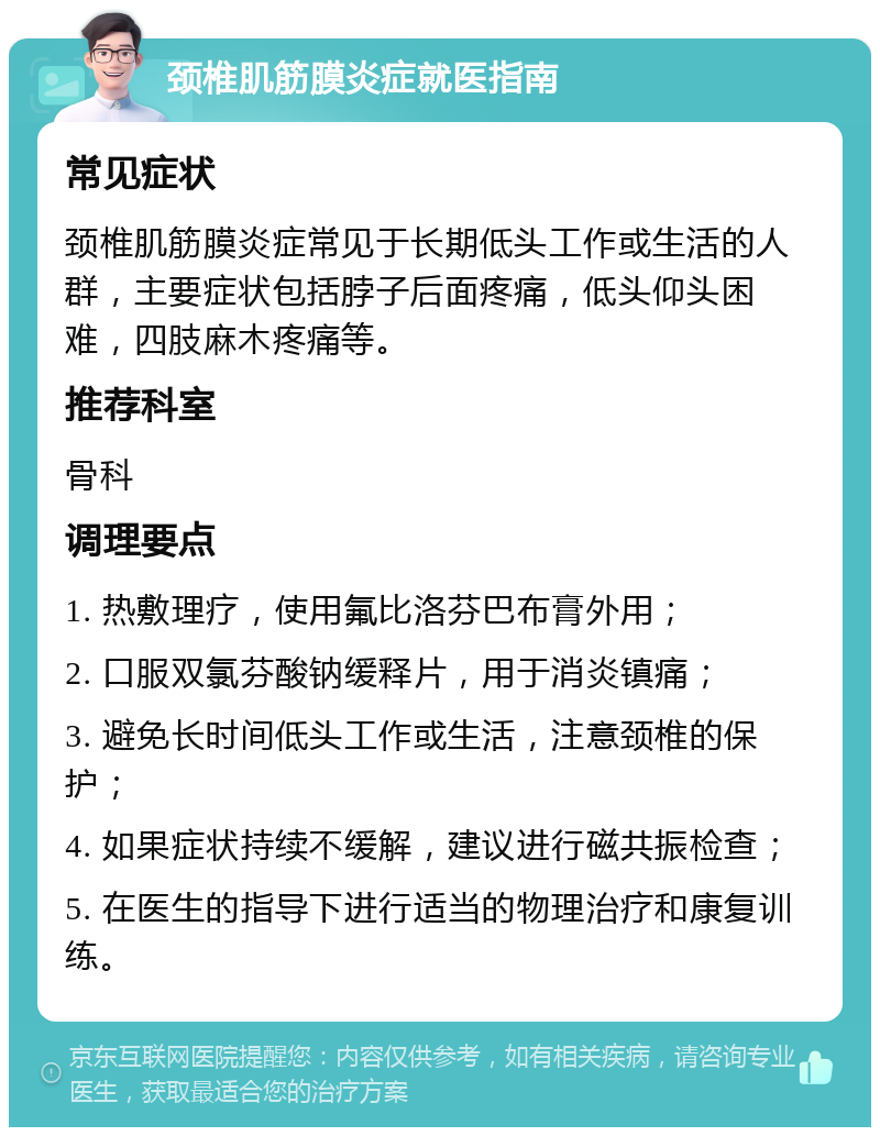 颈椎肌筋膜炎症就医指南 常见症状 颈椎肌筋膜炎症常见于长期低头工作或生活的人群，主要症状包括脖子后面疼痛，低头仰头困难，四肢麻木疼痛等。 推荐科室 骨科 调理要点 1. 热敷理疗，使用氟比洛芬巴布膏外用； 2. 口服双氯芬酸钠缓释片，用于消炎镇痛； 3. 避免长时间低头工作或生活，注意颈椎的保护； 4. 如果症状持续不缓解，建议进行磁共振检查； 5. 在医生的指导下进行适当的物理治疗和康复训练。