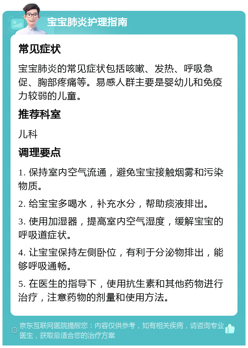 宝宝肺炎护理指南 常见症状 宝宝肺炎的常见症状包括咳嗽、发热、呼吸急促、胸部疼痛等。易感人群主要是婴幼儿和免疫力较弱的儿童。 推荐科室 儿科 调理要点 1. 保持室内空气流通，避免宝宝接触烟雾和污染物质。 2. 给宝宝多喝水，补充水分，帮助痰液排出。 3. 使用加湿器，提高室内空气湿度，缓解宝宝的呼吸道症状。 4. 让宝宝保持左侧卧位，有利于分泌物排出，能够呼吸通畅。 5. 在医生的指导下，使用抗生素和其他药物进行治疗，注意药物的剂量和使用方法。