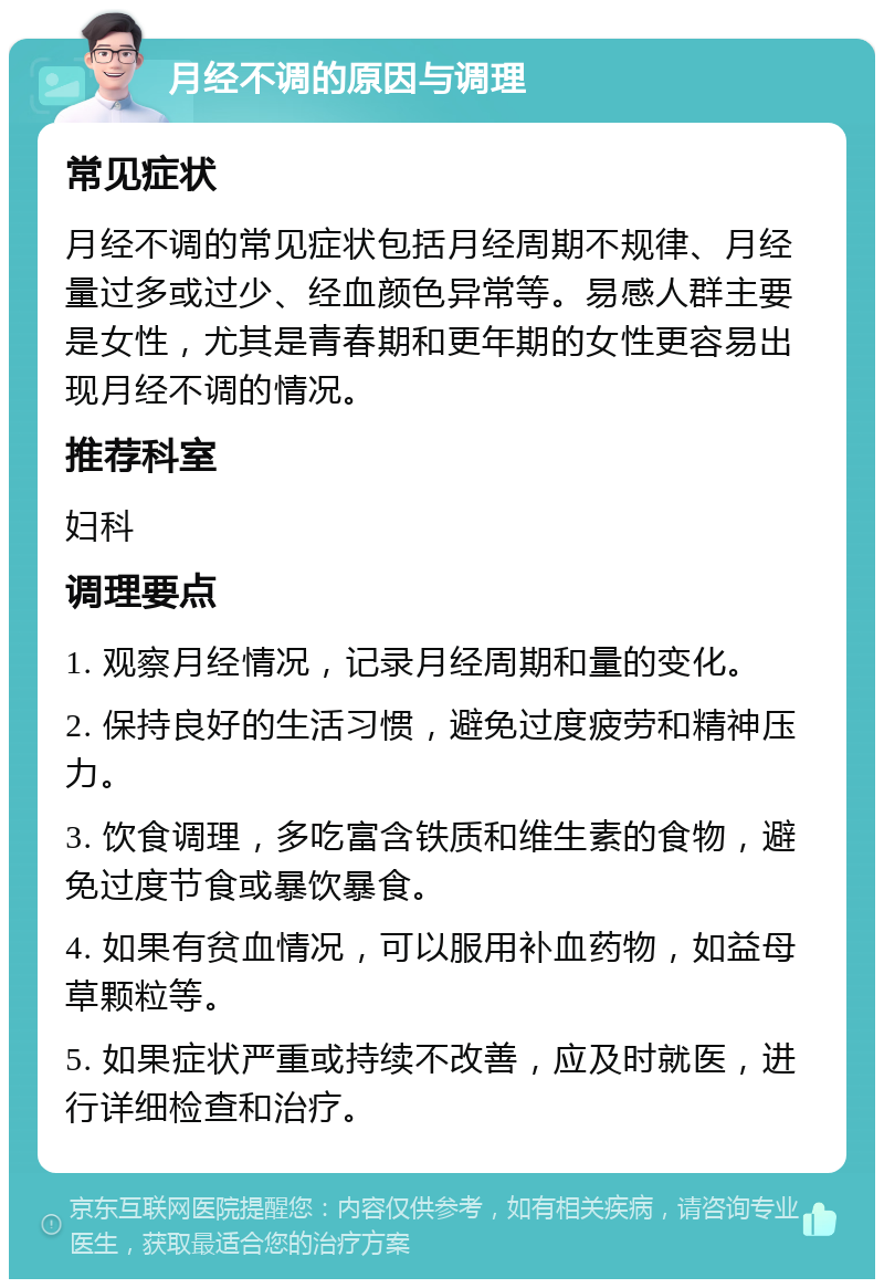 月经不调的原因与调理 常见症状 月经不调的常见症状包括月经周期不规律、月经量过多或过少、经血颜色异常等。易感人群主要是女性，尤其是青春期和更年期的女性更容易出现月经不调的情况。 推荐科室 妇科 调理要点 1. 观察月经情况，记录月经周期和量的变化。 2. 保持良好的生活习惯，避免过度疲劳和精神压力。 3. 饮食调理，多吃富含铁质和维生素的食物，避免过度节食或暴饮暴食。 4. 如果有贫血情况，可以服用补血药物，如益母草颗粒等。 5. 如果症状严重或持续不改善，应及时就医，进行详细检查和治疗。