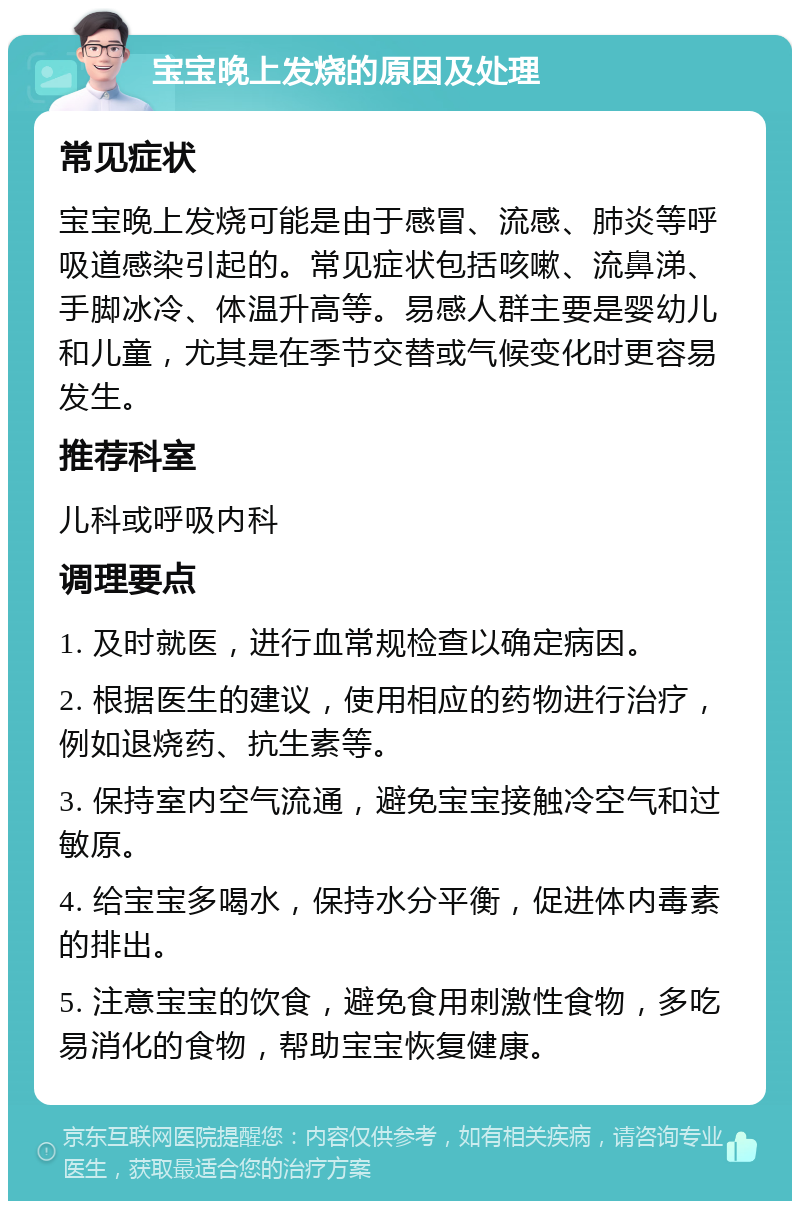 宝宝晚上发烧的原因及处理 常见症状 宝宝晚上发烧可能是由于感冒、流感、肺炎等呼吸道感染引起的。常见症状包括咳嗽、流鼻涕、手脚冰冷、体温升高等。易感人群主要是婴幼儿和儿童，尤其是在季节交替或气候变化时更容易发生。 推荐科室 儿科或呼吸内科 调理要点 1. 及时就医，进行血常规检查以确定病因。 2. 根据医生的建议，使用相应的药物进行治疗，例如退烧药、抗生素等。 3. 保持室内空气流通，避免宝宝接触冷空气和过敏原。 4. 给宝宝多喝水，保持水分平衡，促进体内毒素的排出。 5. 注意宝宝的饮食，避免食用刺激性食物，多吃易消化的食物，帮助宝宝恢复健康。