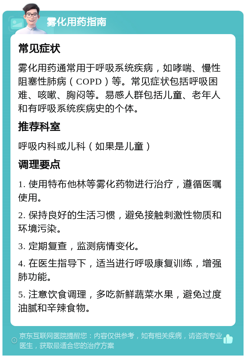 雾化用药指南 常见症状 雾化用药通常用于呼吸系统疾病，如哮喘、慢性阻塞性肺病（COPD）等。常见症状包括呼吸困难、咳嗽、胸闷等。易感人群包括儿童、老年人和有呼吸系统疾病史的个体。 推荐科室 呼吸内科或儿科（如果是儿童） 调理要点 1. 使用特布他林等雾化药物进行治疗，遵循医嘱使用。 2. 保持良好的生活习惯，避免接触刺激性物质和环境污染。 3. 定期复查，监测病情变化。 4. 在医生指导下，适当进行呼吸康复训练，增强肺功能。 5. 注意饮食调理，多吃新鲜蔬菜水果，避免过度油腻和辛辣食物。