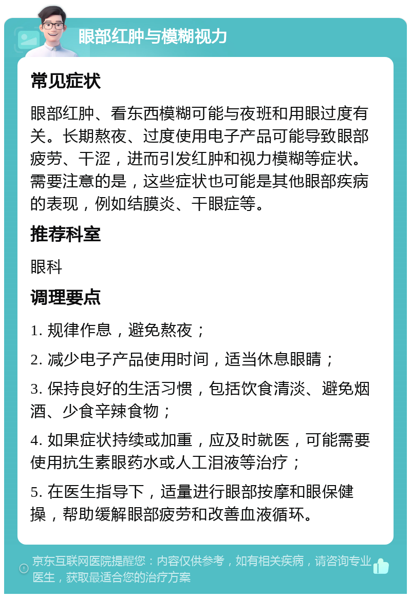 眼部红肿与模糊视力 常见症状 眼部红肿、看东西模糊可能与夜班和用眼过度有关。长期熬夜、过度使用电子产品可能导致眼部疲劳、干涩，进而引发红肿和视力模糊等症状。需要注意的是，这些症状也可能是其他眼部疾病的表现，例如结膜炎、干眼症等。 推荐科室 眼科 调理要点 1. 规律作息，避免熬夜； 2. 减少电子产品使用时间，适当休息眼睛； 3. 保持良好的生活习惯，包括饮食清淡、避免烟酒、少食辛辣食物； 4. 如果症状持续或加重，应及时就医，可能需要使用抗生素眼药水或人工泪液等治疗； 5. 在医生指导下，适量进行眼部按摩和眼保健操，帮助缓解眼部疲劳和改善血液循环。