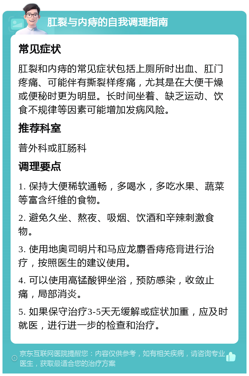 肛裂与内痔的自我调理指南 常见症状 肛裂和内痔的常见症状包括上厕所时出血、肛门疼痛、可能伴有撕裂样疼痛，尤其是在大便干燥或便秘时更为明显。长时间坐着、缺乏运动、饮食不规律等因素可能增加发病风险。 推荐科室 普外科或肛肠科 调理要点 1. 保持大便稀软通畅，多喝水，多吃水果、蔬菜等富含纤维的食物。 2. 避免久坐、熬夜、吸烟、饮酒和辛辣刺激食物。 3. 使用地奥司明片和马应龙麝香痔疮膏进行治疗，按照医生的建议使用。 4. 可以使用高锰酸钾坐浴，预防感染，收敛止痛，局部消炎。 5. 如果保守治疗3-5天无缓解或症状加重，应及时就医，进行进一步的检查和治疗。