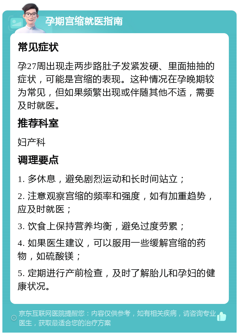 孕期宫缩就医指南 常见症状 孕27周出现走两步路肚子发紧发硬、里面抽抽的症状，可能是宫缩的表现。这种情况在孕晚期较为常见，但如果频繁出现或伴随其他不适，需要及时就医。 推荐科室 妇产科 调理要点 1. 多休息，避免剧烈运动和长时间站立； 2. 注意观察宫缩的频率和强度，如有加重趋势，应及时就医； 3. 饮食上保持营养均衡，避免过度劳累； 4. 如果医生建议，可以服用一些缓解宫缩的药物，如硫酸镁； 5. 定期进行产前检查，及时了解胎儿和孕妇的健康状况。