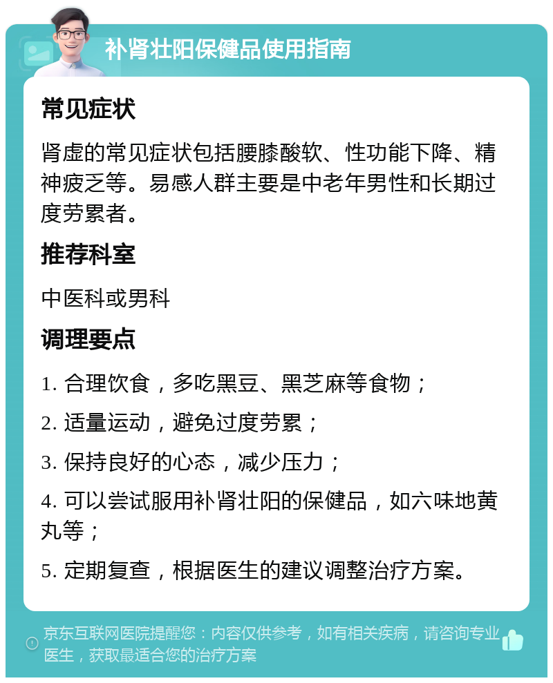 补肾壮阳保健品使用指南 常见症状 肾虚的常见症状包括腰膝酸软、性功能下降、精神疲乏等。易感人群主要是中老年男性和长期过度劳累者。 推荐科室 中医科或男科 调理要点 1. 合理饮食，多吃黑豆、黑芝麻等食物； 2. 适量运动，避免过度劳累； 3. 保持良好的心态，减少压力； 4. 可以尝试服用补肾壮阳的保健品，如六味地黄丸等； 5. 定期复查，根据医生的建议调整治疗方案。