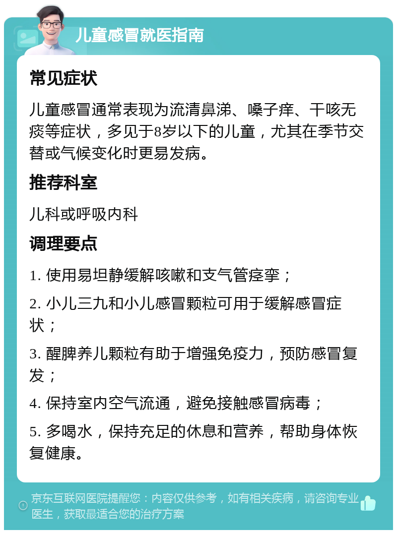 儿童感冒就医指南 常见症状 儿童感冒通常表现为流清鼻涕、嗓子痒、干咳无痰等症状，多见于8岁以下的儿童，尤其在季节交替或气候变化时更易发病。 推荐科室 儿科或呼吸内科 调理要点 1. 使用易坦静缓解咳嗽和支气管痉挛； 2. 小儿三九和小儿感冒颗粒可用于缓解感冒症状； 3. 醒脾养儿颗粒有助于增强免疫力，预防感冒复发； 4. 保持室内空气流通，避免接触感冒病毒； 5. 多喝水，保持充足的休息和营养，帮助身体恢复健康。