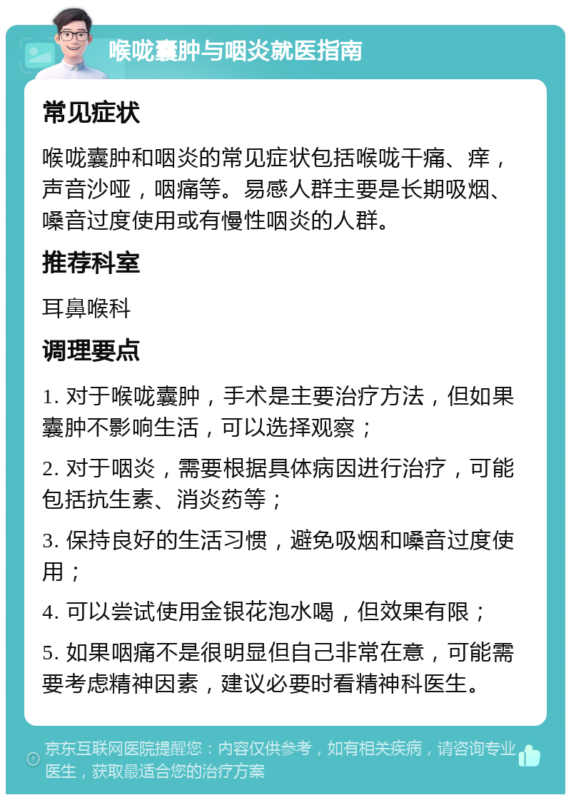 喉咙囊肿与咽炎就医指南 常见症状 喉咙囊肿和咽炎的常见症状包括喉咙干痛、痒，声音沙哑，咽痛等。易感人群主要是长期吸烟、嗓音过度使用或有慢性咽炎的人群。 推荐科室 耳鼻喉科 调理要点 1. 对于喉咙囊肿，手术是主要治疗方法，但如果囊肿不影响生活，可以选择观察； 2. 对于咽炎，需要根据具体病因进行治疗，可能包括抗生素、消炎药等； 3. 保持良好的生活习惯，避免吸烟和嗓音过度使用； 4. 可以尝试使用金银花泡水喝，但效果有限； 5. 如果咽痛不是很明显但自己非常在意，可能需要考虑精神因素，建议必要时看精神科医生。