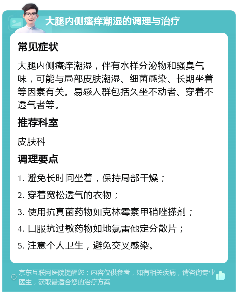 大腿内侧瘙痒潮湿的调理与治疗 常见症状 大腿内侧瘙痒潮湿，伴有水样分泌物和骚臭气味，可能与局部皮肤潮湿、细菌感染、长期坐着等因素有关。易感人群包括久坐不动者、穿着不透气者等。 推荐科室 皮肤科 调理要点 1. 避免长时间坐着，保持局部干燥； 2. 穿着宽松透气的衣物； 3. 使用抗真菌药物如克林霉素甲硝唑搽剂； 4. 口服抗过敏药物如地氯雷他定分散片； 5. 注意个人卫生，避免交叉感染。