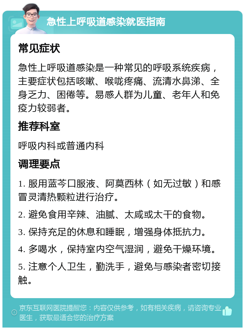 急性上呼吸道感染就医指南 常见症状 急性上呼吸道感染是一种常见的呼吸系统疾病，主要症状包括咳嗽、喉咙疼痛、流清水鼻涕、全身乏力、困倦等。易感人群为儿童、老年人和免疫力较弱者。 推荐科室 呼吸内科或普通内科 调理要点 1. 服用蓝芩口服液、阿莫西林（如无过敏）和感冒灵清热颗粒进行治疗。 2. 避免食用辛辣、油腻、太咸或太干的食物。 3. 保持充足的休息和睡眠，增强身体抵抗力。 4. 多喝水，保持室内空气湿润，避免干燥环境。 5. 注意个人卫生，勤洗手，避免与感染者密切接触。