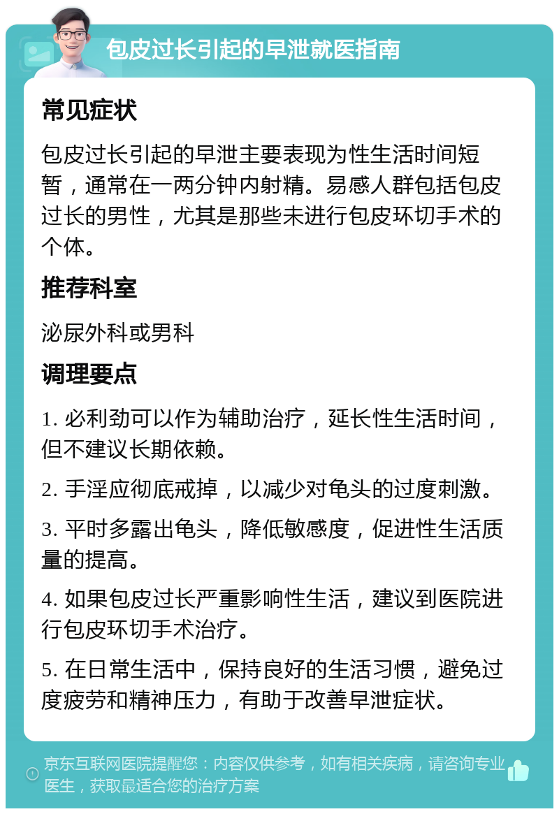 包皮过长引起的早泄就医指南 常见症状 包皮过长引起的早泄主要表现为性生活时间短暂，通常在一两分钟内射精。易感人群包括包皮过长的男性，尤其是那些未进行包皮环切手术的个体。 推荐科室 泌尿外科或男科 调理要点 1. 必利劲可以作为辅助治疗，延长性生活时间，但不建议长期依赖。 2. 手淫应彻底戒掉，以减少对龟头的过度刺激。 3. 平时多露出龟头，降低敏感度，促进性生活质量的提高。 4. 如果包皮过长严重影响性生活，建议到医院进行包皮环切手术治疗。 5. 在日常生活中，保持良好的生活习惯，避免过度疲劳和精神压力，有助于改善早泄症状。