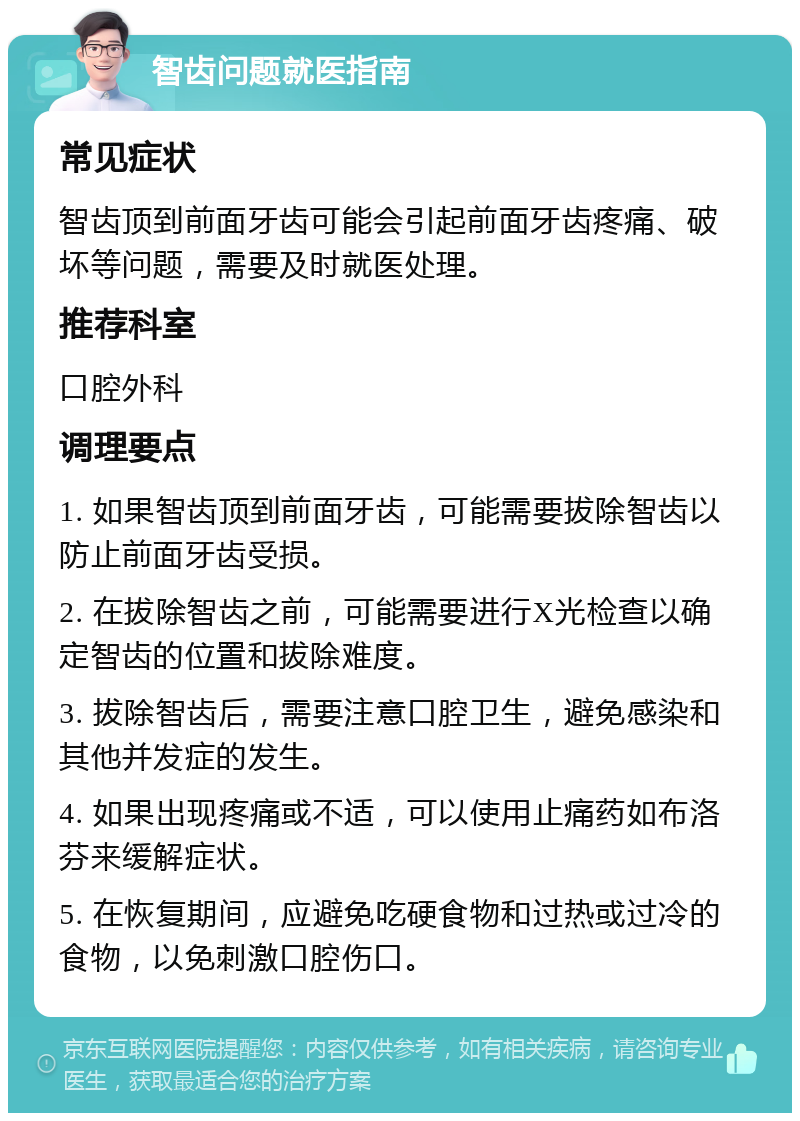 智齿问题就医指南 常见症状 智齿顶到前面牙齿可能会引起前面牙齿疼痛、破坏等问题，需要及时就医处理。 推荐科室 口腔外科 调理要点 1. 如果智齿顶到前面牙齿，可能需要拔除智齿以防止前面牙齿受损。 2. 在拔除智齿之前，可能需要进行X光检查以确定智齿的位置和拔除难度。 3. 拔除智齿后，需要注意口腔卫生，避免感染和其他并发症的发生。 4. 如果出现疼痛或不适，可以使用止痛药如布洛芬来缓解症状。 5. 在恢复期间，应避免吃硬食物和过热或过冷的食物，以免刺激口腔伤口。