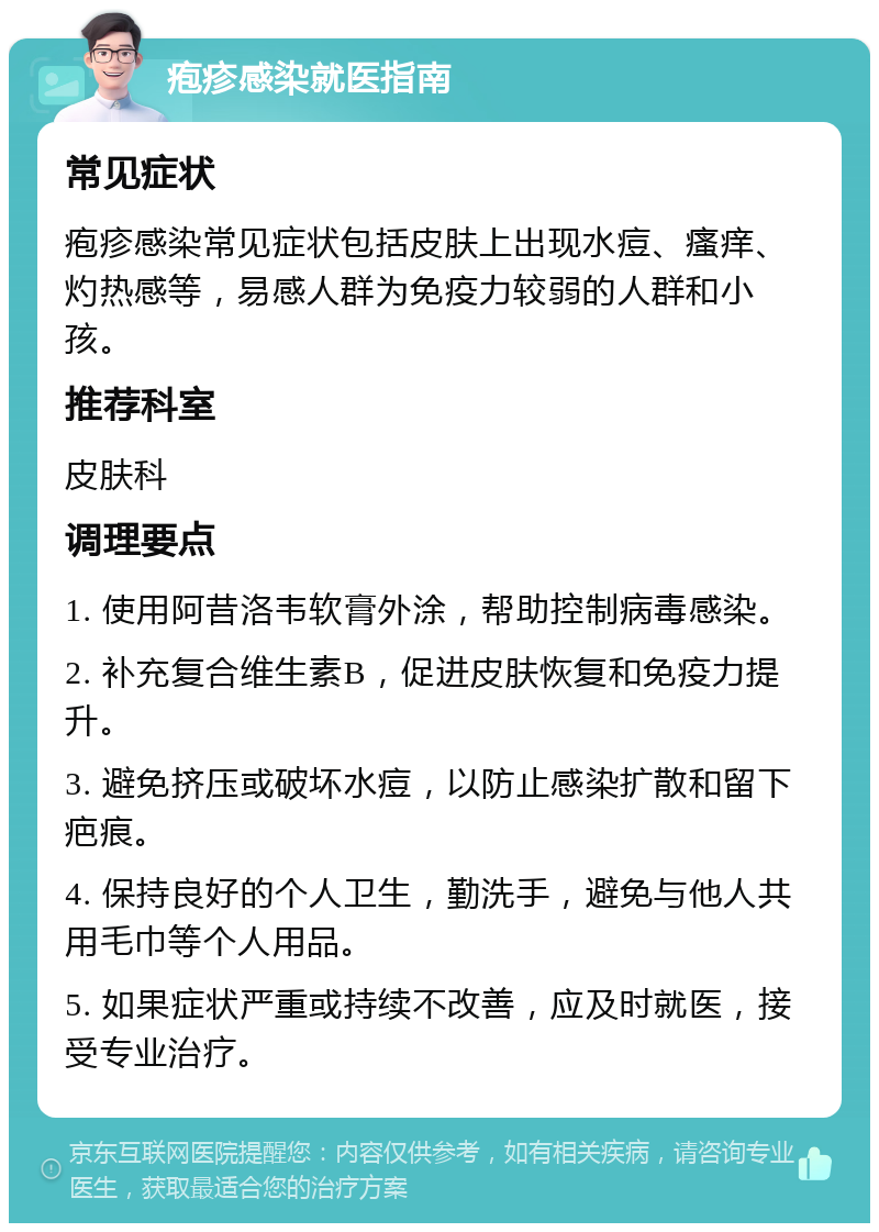 疱疹感染就医指南 常见症状 疱疹感染常见症状包括皮肤上出现水痘、瘙痒、灼热感等，易感人群为免疫力较弱的人群和小孩。 推荐科室 皮肤科 调理要点 1. 使用阿昔洛韦软膏外涂，帮助控制病毒感染。 2. 补充复合维生素B，促进皮肤恢复和免疫力提升。 3. 避免挤压或破坏水痘，以防止感染扩散和留下疤痕。 4. 保持良好的个人卫生，勤洗手，避免与他人共用毛巾等个人用品。 5. 如果症状严重或持续不改善，应及时就医，接受专业治疗。