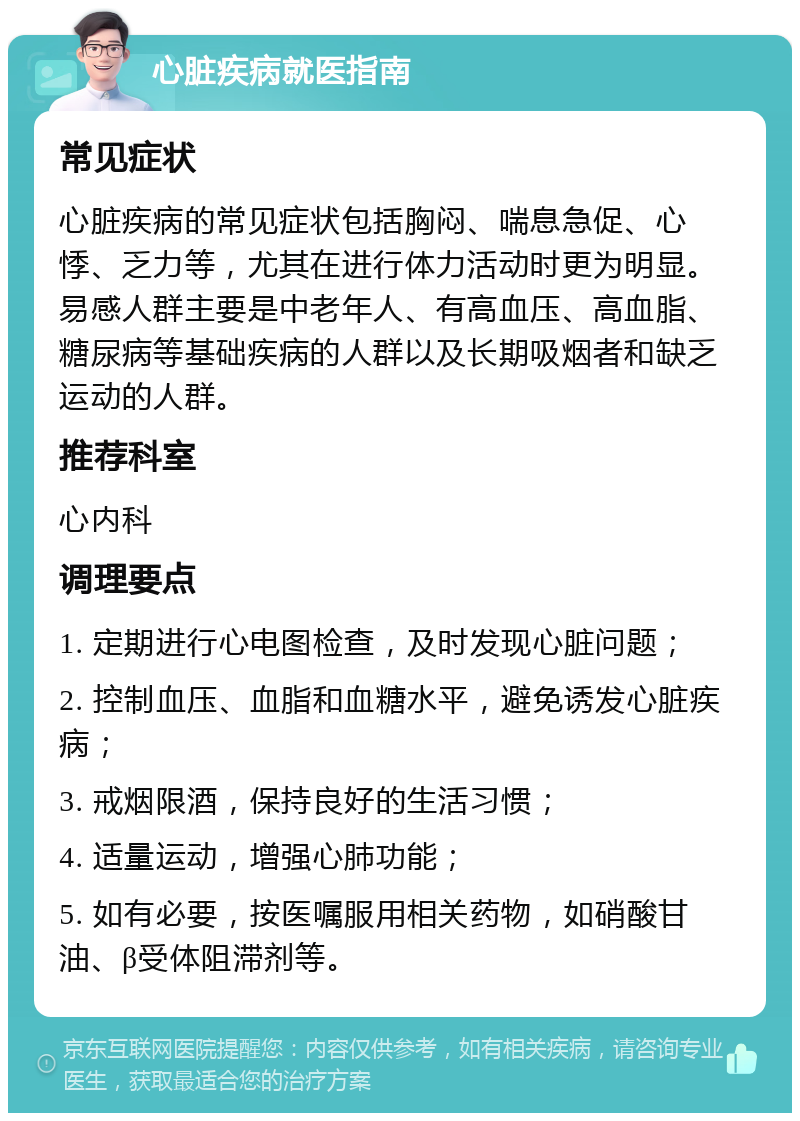 心脏疾病就医指南 常见症状 心脏疾病的常见症状包括胸闷、喘息急促、心悸、乏力等，尤其在进行体力活动时更为明显。易感人群主要是中老年人、有高血压、高血脂、糖尿病等基础疾病的人群以及长期吸烟者和缺乏运动的人群。 推荐科室 心内科 调理要点 1. 定期进行心电图检查，及时发现心脏问题； 2. 控制血压、血脂和血糖水平，避免诱发心脏疾病； 3. 戒烟限酒，保持良好的生活习惯； 4. 适量运动，增强心肺功能； 5. 如有必要，按医嘱服用相关药物，如硝酸甘油、β受体阻滞剂等。