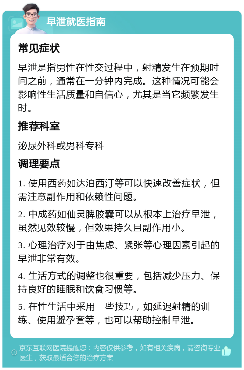 早泄就医指南 常见症状 早泄是指男性在性交过程中，射精发生在预期时间之前，通常在一分钟内完成。这种情况可能会影响性生活质量和自信心，尤其是当它频繁发生时。 推荐科室 泌尿外科或男科专科 调理要点 1. 使用西药如达泊西汀等可以快速改善症状，但需注意副作用和依赖性问题。 2. 中成药如仙灵脾胶囊可以从根本上治疗早泄，虽然见效较慢，但效果持久且副作用小。 3. 心理治疗对于由焦虑、紧张等心理因素引起的早泄非常有效。 4. 生活方式的调整也很重要，包括减少压力、保持良好的睡眠和饮食习惯等。 5. 在性生活中采用一些技巧，如延迟射精的训练、使用避孕套等，也可以帮助控制早泄。