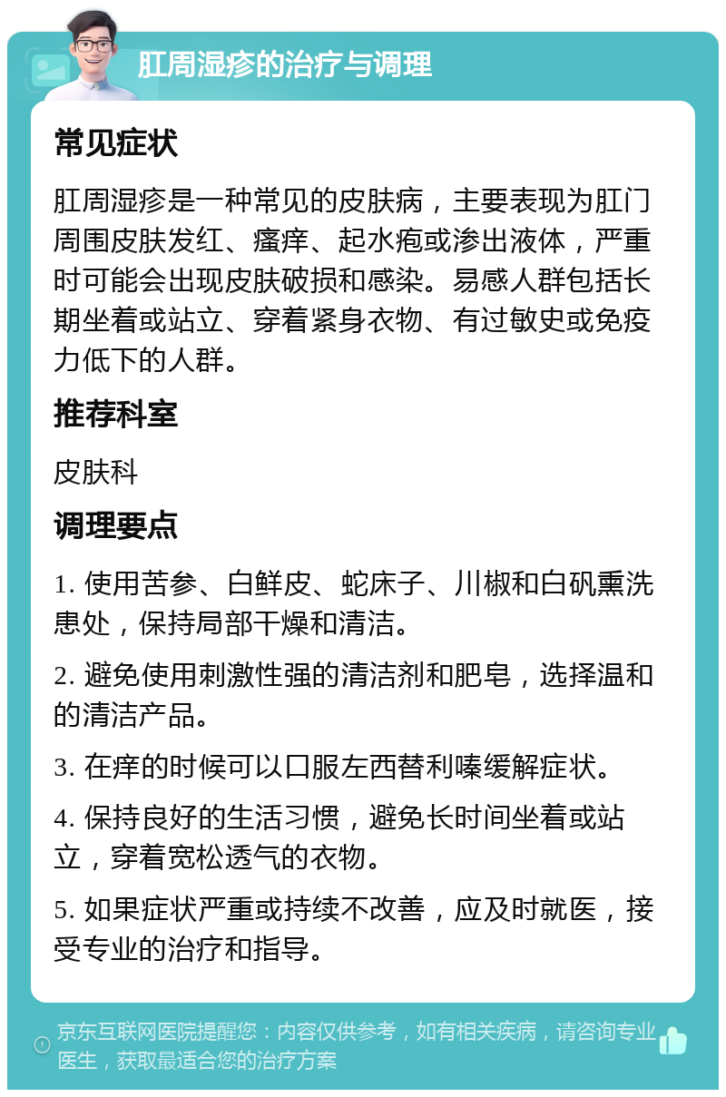 肛周湿疹的治疗与调理 常见症状 肛周湿疹是一种常见的皮肤病，主要表现为肛门周围皮肤发红、瘙痒、起水疱或渗出液体，严重时可能会出现皮肤破损和感染。易感人群包括长期坐着或站立、穿着紧身衣物、有过敏史或免疫力低下的人群。 推荐科室 皮肤科 调理要点 1. 使用苦参、白鲜皮、蛇床子、川椒和白矾熏洗患处，保持局部干燥和清洁。 2. 避免使用刺激性强的清洁剂和肥皂，选择温和的清洁产品。 3. 在痒的时候可以口服左西替利嗪缓解症状。 4. 保持良好的生活习惯，避免长时间坐着或站立，穿着宽松透气的衣物。 5. 如果症状严重或持续不改善，应及时就医，接受专业的治疗和指导。