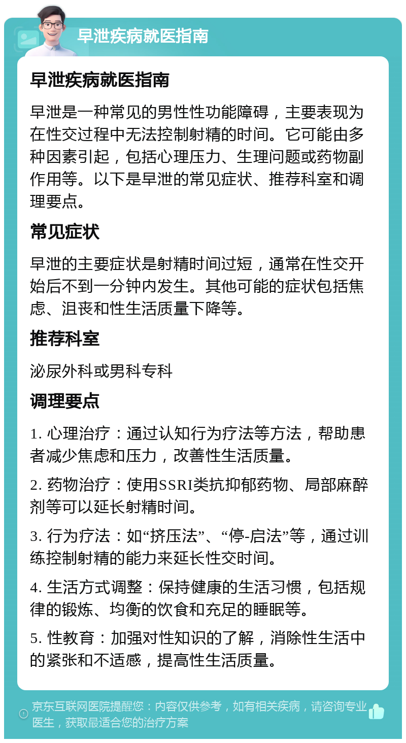 早泄疾病就医指南 早泄疾病就医指南 早泄是一种常见的男性性功能障碍，主要表现为在性交过程中无法控制射精的时间。它可能由多种因素引起，包括心理压力、生理问题或药物副作用等。以下是早泄的常见症状、推荐科室和调理要点。 常见症状 早泄的主要症状是射精时间过短，通常在性交开始后不到一分钟内发生。其他可能的症状包括焦虑、沮丧和性生活质量下降等。 推荐科室 泌尿外科或男科专科 调理要点 1. 心理治疗：通过认知行为疗法等方法，帮助患者减少焦虑和压力，改善性生活质量。 2. 药物治疗：使用SSRI类抗抑郁药物、局部麻醉剂等可以延长射精时间。 3. 行为疗法：如“挤压法”、“停-启法”等，通过训练控制射精的能力来延长性交时间。 4. 生活方式调整：保持健康的生活习惯，包括规律的锻炼、均衡的饮食和充足的睡眠等。 5. 性教育：加强对性知识的了解，消除性生活中的紧张和不适感，提高性生活质量。