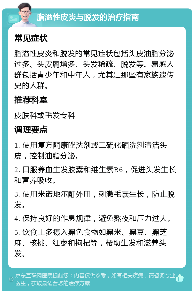 脂溢性皮炎与脱发的治疗指南 常见症状 脂溢性皮炎和脱发的常见症状包括头皮油脂分泌过多、头皮屑增多、头发稀疏、脱发等。易感人群包括青少年和中年人，尤其是那些有家族遗传史的人群。 推荐科室 皮肤科或毛发专科 调理要点 1. 使用复方酮康唑洗剂或二硫化硒洗剂清洁头皮，控制油脂分泌。 2. 口服养血生发胶囊和维生素B6，促进头发生长和营养吸收。 3. 使用米诺地尔酊外用，刺激毛囊生长，防止脱发。 4. 保持良好的作息规律，避免熬夜和压力过大。 5. 饮食上多摄入黑色食物如黑米、黑豆、黑芝麻、核桃、红枣和枸杞等，帮助生发和滋养头发。