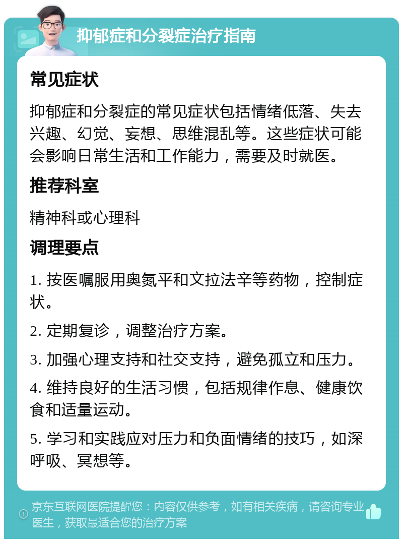 抑郁症和分裂症治疗指南 常见症状 抑郁症和分裂症的常见症状包括情绪低落、失去兴趣、幻觉、妄想、思维混乱等。这些症状可能会影响日常生活和工作能力，需要及时就医。 推荐科室 精神科或心理科 调理要点 1. 按医嘱服用奥氮平和文拉法辛等药物，控制症状。 2. 定期复诊，调整治疗方案。 3. 加强心理支持和社交支持，避免孤立和压力。 4. 维持良好的生活习惯，包括规律作息、健康饮食和适量运动。 5. 学习和实践应对压力和负面情绪的技巧，如深呼吸、冥想等。