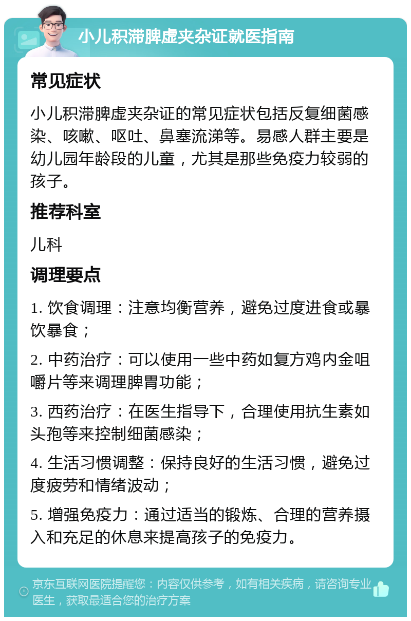 小儿积滞脾虚夹杂证就医指南 常见症状 小儿积滞脾虚夹杂证的常见症状包括反复细菌感染、咳嗽、呕吐、鼻塞流涕等。易感人群主要是幼儿园年龄段的儿童，尤其是那些免疫力较弱的孩子。 推荐科室 儿科 调理要点 1. 饮食调理：注意均衡营养，避免过度进食或暴饮暴食； 2. 中药治疗：可以使用一些中药如复方鸡内金咀嚼片等来调理脾胃功能； 3. 西药治疗：在医生指导下，合理使用抗生素如头孢等来控制细菌感染； 4. 生活习惯调整：保持良好的生活习惯，避免过度疲劳和情绪波动； 5. 增强免疫力：通过适当的锻炼、合理的营养摄入和充足的休息来提高孩子的免疫力。