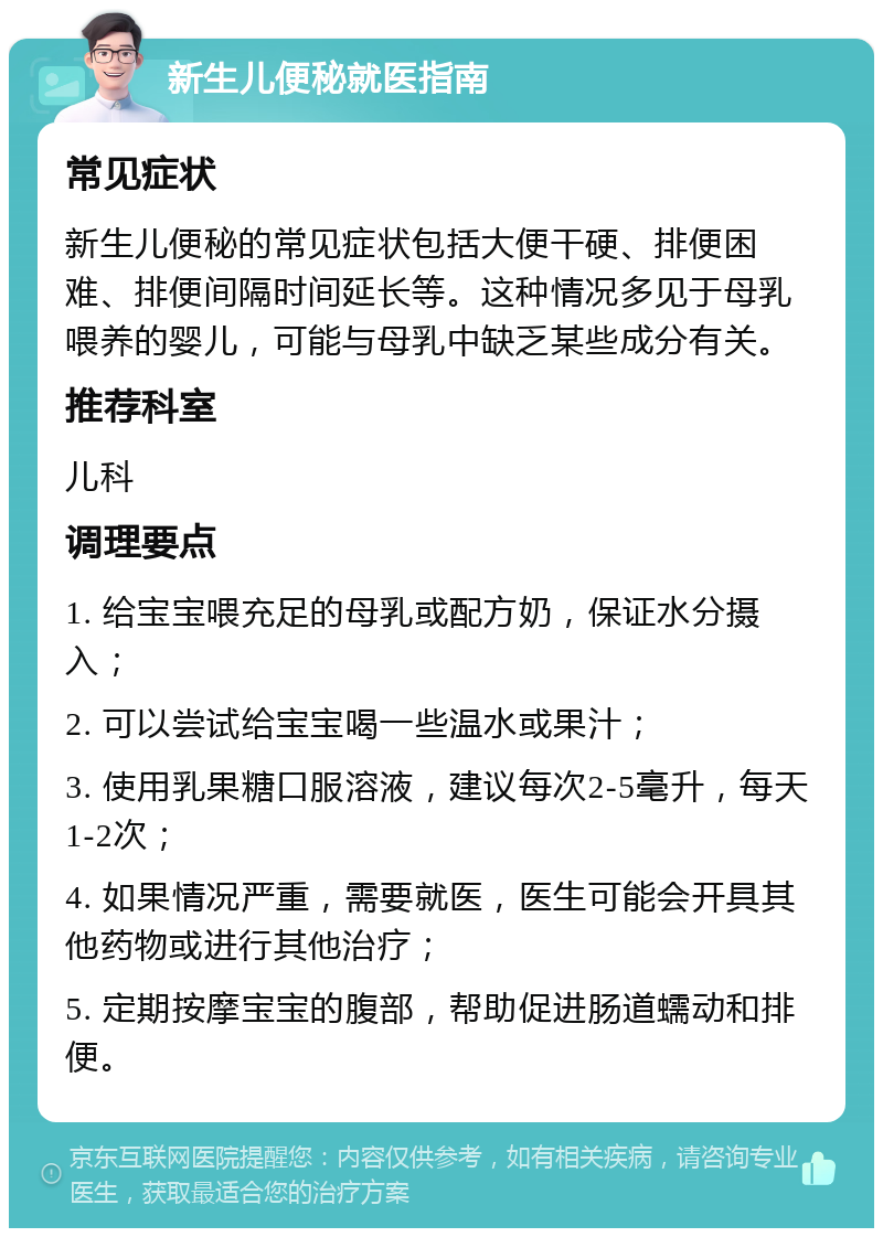 新生儿便秘就医指南 常见症状 新生儿便秘的常见症状包括大便干硬、排便困难、排便间隔时间延长等。这种情况多见于母乳喂养的婴儿，可能与母乳中缺乏某些成分有关。 推荐科室 儿科 调理要点 1. 给宝宝喂充足的母乳或配方奶，保证水分摄入； 2. 可以尝试给宝宝喝一些温水或果汁； 3. 使用乳果糖口服溶液，建议每次2-5毫升，每天1-2次； 4. 如果情况严重，需要就医，医生可能会开具其他药物或进行其他治疗； 5. 定期按摩宝宝的腹部，帮助促进肠道蠕动和排便。